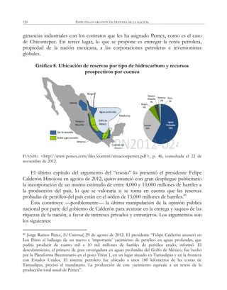ESTRATEGIA URGENTE EN DEFENSA DE LA NACIÓN120
ganancias industriales con los contratos que les ha asignado Pemex, como es el caso
de Chicontepec. En tercer lugar, lo que se propone es entregar la renta petrolera,
propiedad de la nación mexicana, a las corporaciones petroleras e inversionistas
globales.
Gráfica 8. Ubicación de reservas por tipo de hidrocarburo y recursos
prospectivos por cuenca
FUENTE: <http://www.pemex.com/files/content/situacionpemex.pdf>, p. 46, consultada el 22 de
noviembre de 2012.
El último capítulo del argumento del ―tesoro‖ lo presentó el presidente Felipe
Calderón Hinojosa en agosto de 2012, quien anunció con gran despliegue publicitario
la incorporación de un monto estimado de entre 4,000 y 10,000 millones de barriles a
la producción del país, lo que se valoraría si se toma en cuenta que las reservas
probadas de petróleo del país están en el orden de 13,000 millones de barriles.89
Ésta constituye —posiblemente— la última manipulación de la opinión pública
nacional por parte del gobierno de Calderón para avanzar en la entrega y saqueo de las
riquezas de la nación, a favor de intereses privados y extranjeros. Los argumentos son
los siguientes:
89 Jorge Ramos Pérez, El Universal, 29 de agosto de 2012. El presidente ―Felipe Calderón anunció en
Los Pinos el hallazgo de un nuevo e ‗importante‘ yacimiento de petróleo en aguas profundas, que
podría producir de cuatro mil a 10 mil millones de barriles de petróleo crudo, informó. El
descubrimiento, el primero de gran envergadura en aguas profundas del Golfo de México, fue hecho
por la Plataforma Bicentenario en el pozo Trión 1, en un lugar situado en Tamaulipas y en la frontera
con Estados Unidos. El sistema petrolero fue ubicado a unos 180 kilómetros de las costas de
Tamaulipas, precisó el mandatario. La producción de este yacimiento equivale a un tercio de la
producción total anual de Pemex‖.
 