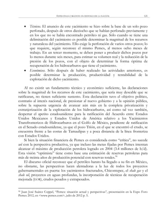 ESTRATEGIA URGENTE EN DEFENSA DE LA NACIÓN 121
 Técnicos. El anuncio de este yacimiento se hizo sobre la base de un solo pozo
perforado, después de otros dieciocho que se habían perforado previamente y
en los que no se había encontrado petróleo ni gas. Sólo cuando se tiene una
delimitación del yacimiento es posible determinar la magnitud de los recursos
y naturaleza del yacimiento. Ello exige la perforación de varios otros pozos; lo
que requiere, según reconoce el mismo Pemex, al menos ocho meses de
trabajo. En un tercer momento, se deben poner a producir dichos pozos por
lo menos durante seis meses, para estimar su volumen real y la reducción de la
presión de los pozos, con el objeto de determinar la forma óptima de
recuperación de los hidrocarburos que tiene el yacimiento.
 Económicos. Sólo después de haber realizado las actividades anteriores, es
posible determinar la producción, productividad y rentabilidad de la
explotación de dicho yacimiento.
Al no existir un fundamento técnico y económico suficiente, las declaraciones
sobre la magnitud de los recursos de este yacimiento, que sería muy deseable que se
ratificaran, no tienen suficiente sustento. Esta declaración tuvo el objetivo político,
contrario al interés nacional, de presionar al nuevo gobierno y a la opinión pública,
sobre la supuesta urgencia de avanzar aún más en la completa privatización y
extranjerización de la explotación de los hidrocarburos, así como tal vez también,
despertar el apetito estadounidense para la ratificación del Acuerdo entre Estados
Unidos Mexicanos y Estados Unidos de América relativo a los Yacimientos
Transfronterizos de Hidrocarburos en el Golfo de México, pendiente de ratificación
en el Senado estadounidense, ya que el pozo Trión, en el que se encontró el crudo, se
encuentra frente a las costas de Tamaulipas y a poca distancia de la línea fronteriza
con Estados Unidos.
Si bien la situación financiera de Pemex es considerada como ―crítica‖, no sucede
así con la perspectiva productiva, ya que incluso las metas fijadas por Pemex intentan
alcanzar el máximo de producción petrolera logrado en 2004 (3.4 millones de b/d).
Esta visión ―optimista‖ tiene como base una estimación de reservas petroleras para
más de treinta años de producción potencial con reservas totales.90
El discurso oficial reconoce que el petróleo barato ha llegado a su fin en México,
no obstante, las perspectivas lucen alentadoras a la luz de todos los proyectos
gubernamentales en puerta: los yacimientos fracturados, Chicontepec, el shale gas y el
shale oil, proyectos en aguas profundas, la incorporación de técnicas de recuperación
mejorada (EOR), crudos pesados y extrapesados.
90 Juan José Suárez Coppel, ―Pemex: situación actual y perspectivas‖, presentación en la Expo Foro
Pemex 2012, en <www.pemex.com>, julio de 2012 p. 5.
 