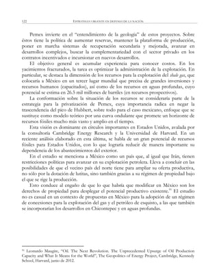 ESTRATEGIA URGENTE EN DEFENSA DE LA NACIÓN122
Pemex invierte en el ―entendimiento de la geología‖ de estos proyectos. Sobre
éstos tiene la política de aumentar reservas, mantener la plataforma de producción,
poner en marcha sistemas de recuperación secundaria y mejorada, avanzar en
desarrollos complejos, buscar la complementariedad con el sector privado en los
contratos incentivados e incursionar en nuevos desarrollos.
El objetivo general es acumular experiencia para conocer costos. En los
yacimientos fracturados, la tarea es optimizar la administración de la explotación. En
particular, se destaca la dimensión de los recursos para la explotación del shale gas, que
colocaría a México en un tercer lugar mundial que precisa de grandes inversiones y
recursos humanos (capacitados), así como de los recursos en aguas profundas, cuyo
potencial se estima en 26.5 mil millones de barriles (en recursos prospectivos).
La conformación sobre la situación de los recursos se consideraría parte de la
estrategia para la privatización de Pemex, cuya importancia radica en negar la
trascendencia del pico de Hubbert, sobre todo para el caso mexicano, enfoque que se
sustituye como modelo teórico por una curva ondulante que promete un horizonte de
recursos fósiles mucho más vasto y amplio en el tiempo.
Esta visión es dominante en círculos importantes en Estados Unidos, avalada por
la consultoría Cambridge Energy Research y la Universidad de Harvard. En un
reciente análisis elaborado en esta última, se habla de un gran potencial de recursos
fósiles para Estados Unidos, con lo que lograría reducir de manera importante su
dependencia de los abastecimientos del exterior.
En el estudio se menciona a México como un país que, al igual que Irán, tienen
restricciones políticas para avanzar en su explotación petrolera. Lleva a concluir en las
posibilidades de que el vecino país del norte tiene para ampliar su oferta productiva,
no sólo por la dotación de lutitas, sino también gracias a su régimen de propiedad bajo
el que se rige la producción.
Esto conduce al engaño de que lo que habría que modificar en México son los
derechos de propiedad para desplegar el potencial productivo existente.91
El estudio
no es casual en un contexto de propuestas en México para la adopción de un régimen
de concesiones para la explotación del gas y el petróleo de esquisto, a las que también
se incorporarían los desarrollos en Chicontepec y en aguas profundas.
91 Leonardo Maugire, ―Oil. The Next Revolution. The Unprecedented Upsurge of Oil Production
Capacity and What It Means for the World‖, The Geopolitics of Energy Project, Cambridge, Kennedy
School, Harvard, junio de 2012.
 