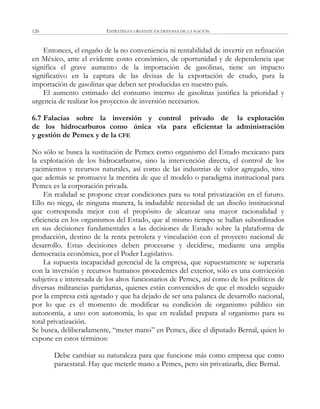 ESTRATEGIA URGENTE EN DEFENSA DE LA NACIÓN126
Entonces, el engaño de la no conveniencia ni rentabilidad de invertir en refinación
en México, ante el evidente costo económico, de oportunidad y de dependencia que
significa el grave aumento de la importación de gasolinas, tiene un impacto
significativo en la captura de las divisas de la exportación de crudo, para la
importación de gasolinas que deben ser producidas en nuestro país.
El aumento estimado del consumo interno de gasolinas justifica la prioridad y
urgencia de realizar los proyectos de inversión necesarios.
6.7 Falacias sobre la inversión y control privado de la explotación
de los hidrocarburos como única vía para eficientar la administración
y gestión de Pemex y de la CFE
No sólo se busca la sustitución de Pemex como organismo del Estado mexicano para
la explotación de los hidrocarburos, sino la intervención directa, el control de los
yacimientos y recursos naturales, así como de las industrias de valor agregado, sino
que además se promueve la mentira de que el modelo o paradigma institucional para
Pemex es la corporación privada.
En realidad se propone crear condiciones para su total privatización en el futuro.
Ello no niega, de ninguna manera, la indudable necesidad de un diseño institucional
que corresponda mejor con el propósito de alcanzar una mayor racionalidad y
eficiencia en los organismos del Estado, que al mismo tiempo se hallan subordinados
en sus decisiones fundamentales a las decisiones de Estado sobre la plataforma de
producción, destino de la renta petrolera y vinculación con el proyecto nacional de
desarrollo. Estas decisiones deben procesarse y decidirse, mediante una amplia
democracia económica, por el Poder Legislativo.
La supuesta incapacidad gerencial de la empresa, que supuestamente se superaría
con la inversión y recursos humanos procedentes del exterior, sólo es una convicción
subjetiva e interesada de los altos funcionarios de Pemex, así como de los políticos de
diversas militancias partidarias, quienes están convencidos de que el modelo seguido
por la empresa está agotado y que ha dejado de ser una palanca de desarrollo nacional,
por lo que es el momento de modificar su condición de organismo público sin
autonomía, a uno con autonomía, lo que en realidad prepara al organismo para su
total privatización.
Se busca, deliberadamente, ―meter mano‖ en Pemex, dice el diputado Bernal, quien lo
expone en estos términos:
Debe cambiar su naturaleza para que funcione más como empresa que como
paraestatal. Hay que meterle mano a Pemex, pero sin privatizarla, dice Bernal.
 