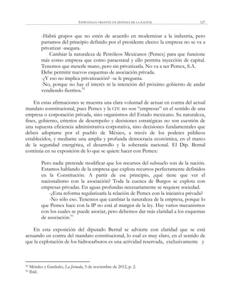ESTRATEGIA URGENTE EN DEFENSA DE LA NACIÓN 127
-Habrá grupos que no estén de acuerdo en modernizar a la industria, pero
partamos del principio definido por el presidente electo: la empresa no se va a
privatizar -asegura.
Cambiar la naturaleza de Petróleos Mexicanos (Pemex) para que funcione
más como empresa que como paraestatal y ello permita inyección de capital.
Tenemos que meterle mano, pero sin privatizarla. No va a ser Pemex, S.A.
Debe permitir nuevos esquemas de asociación privada.
-¿Y eso no implica privatización? -se le pregunta.
-No, porque no hay el interés ni la intención del próximo gobierno de andar
vendiendo fierritos.92
En estas afirmaciones se muestra una clara voluntad de actuar en contra del actual
mandato constitucional, pues Pemex y la CFE no son ―empresas‖ en el sentido de una
empresa o corporación privada, sino organismos del Estado mexicano. Su naturaleza,
fines, gobierno, criterios de desempeño y decisiones estratégicas no son cuestión de
una supuesta eficiencia administrativa-corporativa, sino decisiones fundamentales que
deben adoptarse por el pueblo de México, a través de los poderes públicos
establecidos, y mediante una amplia y profunda democracia económica, en el marco
de la seguridad energética, el desarrollo y la soberanía nacional. El Dip. Bernal
continúa en su exposición de lo que se quiere hacer con Pemex:
Pero nadie pretende modificar que los recursos del subsuelo son de la nación.
Estamos hablando de la empresa que explota recursos perfectamente definidos
en la Constitución. A partir de ese principio, ¿qué tiene que ver el
nacionalismo con la asociación? Toda la cuenca de Burgos se explota con
empresas privadas. En aguas profundas necesariamente se requiere sociedad.
-¿Esta reforma regularizaría la relación de Pemex con la iniciativa privada?
-No sólo eso. Tenemos que cambiar la naturaleza de la empresa, porque lo
que Pemex hace con la IP no está al margen de la ley. Hay varios mecanismos
con los cuales se puede asociar, pero debemos dar más claridad a los esquemas
de asociación.93
En esta exposición del diputado Bernal se advierte con claridad que se está
actuando en contra del mandato constitucional, lo cual es muy claro, en el sentido de
que la explotación de los hidrocarburos es una actividad reservada, exclusivamente y
92 Méndez y Garduño, La Jornada, 5 de noviembre de 2012, p. 2.
93 Ibíd.
 