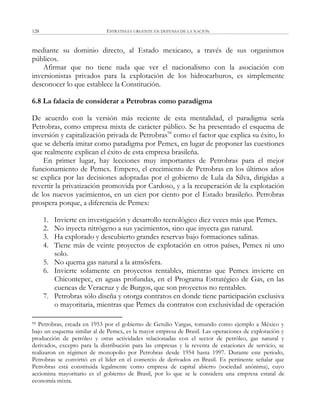 ESTRATEGIA URGENTE EN DEFENSA DE LA NACIÓN128
mediante su dominio directo, al Estado mexicano, a través de sus organismos
públicos.
Afirmar que no tiene nada que ver el nacionalismo con la asociación con
inversionistas privados para la explotación de los hidrocarburos, es simplemente
desconocer lo que establece la Constitución.
6.8 La falacia de considerar a Petrobras como paradigma
De acuerdo con la versión más reciente de esta mentalidad, el paradigma sería
Petrobras, como empresa mixta de carácter público. Se ha presentado el esquema de
inversión y capitalización privada de Petrobras94
como el factor que explica su éxito, lo
que se debería imitar como paradigma por Pemex, en lugar de proponer las cuestiones
que realmente explican el éxito de esta empresa brasileña.
En primer lugar, hay lecciones muy importantes de Petrobras para el mejor
funcionamiento de Pemex. Empero, el crecimiento de Petrobras en los últimos años
se explica por las decisiones adoptadas por el gobierno de Lula da Silva, dirigidas a
revertir la privatización promovida por Cardoso, y a la recuperación de la explotación
de los nuevos yacimientos, en un cien por ciento por el Estado brasileño. Petrobras
prospera porque, a diferencia de Pemex:
1. Invierte en investigación y desarrollo tecnológico diez veces más que Pemex.
2. No inyecta nitrógeno a sus yacimientos, sino que inyecta gas natural.
3. Ha explorado y descubierto grandes reservas bajo formaciones salinas.
4. Tiene más de veinte proyectos de explotación en otros países, Pemex ni uno
solo.
5. No quema gas natural a la atmósfera.
6. Invierte solamente en proyectos rentables, mientras que Pemex invierte en
Chicontepec, en aguas profundas, en el Programa Estratégico de Gas, en las
cuencas de Veracruz y de Burgos, que son proyectos no rentables.
7. Petrobras sólo diseña y otorga contratos en donde tiene participación exclusiva
o mayoritaria, mientras que Pemex da contratos con exclusividad de operación
94 Petrobras, creada en 1953 por el gobierno de Getulio Vargas, tomando como ejemplo a México y
bajo un esquema similar al de Pemex, es la mayor empresa de Brasil. Las operaciones de exploración y
producción de petróleo y otras actividades relacionadas con el sector de petróleo, gas natural y
derivados, excepto para la distribución para las empresas y la reventa de estaciones de servicio, se
realizaron en régimen de monopolio por Petrobras desde 1954 hasta 1997. Durante este periodo,
Petrobras se convirtió en el líder en el comercio de derivados en Brasil. Es pertinente señalar que
Petrobras está constituida legalmente como empresa de capital abierto (sociedad anónima), cuyo
accionista mayoritario es el gobierno de Brasil, por lo que se le considera una empresa estatal de
economía mixta.
 