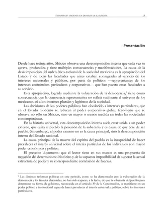 ESTRATEGIA URGENTE EN DEFENSA DE LA NACIÓN 13
Presentación
Desde hace treinta años, México observa una descomposición interna que cada vez se
agrava, profundiza y tiene múltiples consecuencias y manifestaciones. La causa de la
descomposición del orden ético-racional de la sociedad mexicana es la apropiación del
Estado y de todas las facultades que antes estaban consagradas al servicio de los
intereses universales y públicos, por parte de políticos —representantes de los
intereses económicos particulares y corporativos— que han puesto estas facultades a
su servicio.
Esta apropiación, lograda mediante la vulneración de la democracia,1
tiene como
consecuencia que la democracia representativa no refleja realmente al universo de los
mexicanos, ni a los intereses plurales y legítimos de la sociedad.
Las decisiones de los poderes públicos han obedecido a intereses particulares, que
en el Estado moderno se reducen al poder corporativo global, fenómeno que se
observa no sólo en México, sino en mayor o menor medida en todas las sociedades
contemporáneas.
En la historia universal, esta descomposición interna suele estar unida a un poder
externo, que quita al pueblo la posesión de la soberanía y es causa de que cese de ser
pueblo. Sin embargo, el poder externo no es la causa principal, sino la descomposición
interna del Estado nacional.
La causa principal de la muerte del espíritu del pueblo es la incapacidad de hacer
prevalecer el interés universal sobre el interés particular de los individuos con mayor
poder económico y político.
El presente documento que el lector tiene en sus manos es una propuesta de
negación del determinismo histórico y de la supuesta imposibilidad de superar la actual
estructura de poder y su correspondiente correlación de fuerzas.
1 Las distintas reformas políticas en este periodo, como se ha demostrado con la vulneración de la
democracia y los fraudes electorales, no han sido capaces, a la fecha, de que la soberanía del pueblo para
determinar su forma de gobierno, reconocida en el artículo 39 de la Constitución, se manifieste en un
poder político e institucional capaz de hacer prevalecer el interés universal y público, sobre los intereses
particulares.
 