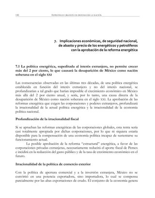 ESTRATEGIA URGENTE EN DEFENSA DE LA NACIÓN130
7. Implicaciones económicas, de seguridad nacional,
de abasto y precio de los energéticos y petrolíferos
con la aprobación de la reforma energética
7.1 La política energética, supeditada al interés extranjero, no permite crecer
más del 2 por ciento, lo que causará la desaparición de México como nación
soberana en el siglo XXI
Las consecuencias observadas en las últimas tres décadas, de una política energética
establecida en función del interés extranjero y no del interés nacional, se
profundizarían a tal grado que harían imposible el crecimiento económico en México
más allá del 2 por ciento anual, y sería, por lo tanto, una causa directa de la
desaparición de México como nación soberana en el siglo XXI. La aprobación de las
reformas energética que exigen las corporaciones y poderes extranjeros, profundizará
la irracionalidad de la actual política energética y la irracionalidad de la economía
política nacional.
Profundización de la irracionalidad fiscal
Si se aprueban las reformas energéticas de las corporaciones globales, esta renta sería
casi totalmente apropiada por dichas corporaciones, por lo que ni siquiera estaría
disponible para la compensación de una economía política incapaz de sustentarse su
funcionamiento actual.
La posible aprobación de la reforma ―estructural‖ energética, a favor de las
corporaciones privadas extranjeras, necesariamente reducirá el aporte fiscal de Pemex
e incidirá en la reducción del gasto público y de la tasa de crecimiento económico en el
futuro.
Irracionalidad de la política de comercio exterior
Con la política de apertura comercial y a la inversión extranjera, México no se
convirtió en una potencia exportadora, sino importadora, lo cual se compensa
parcialmente por las altas exportaciones de crudo. El conjunto de la economía genera
 
