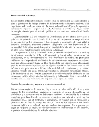 ESTRATEGIA URGENTE EN DEFENSA DE LA NACIÓN 133
Irracionalidad industrial
Los contratos anticonstitucionales suscritos para la explotación de hidrocarburos y
para la generación de energía eléctrica no han fortalecido la industria nacional, a los
organismos del Estado mexicano ni a la planta industrial, tecnológica, de ingeniería y
servicios de empresas de capital nacional. La Constitución establece que la generación
de energía eléctrica para el servicio público es una actividad reservada al Estado
mexicano.
Contrariamente a lo que establece la Constitución, en los últimos doce años el
gobierno mexicano ha roto el Estado de derecho y se ha apartado de lo que mandata
la ley superior de los mexicanos, y ha entregado la generación de electricidad a
empresas extranjeras, mediante contratos obligatorios que han impactado en la
racionalidad de la utilización de la capacidad instalada hidroeléctrica, lo que se traduce
en altos costos para los usuarios domésticos e industriales.
La liquidación de Luz y Fuerza del Centro, a todas luces injustificada económica y
jurídicamente, además de violar la Constitución y los derechos humanos de los
trabajadores, en su procedimiento no sólo profundizó la política de promoción
deliberada de la dependencia de México de las corporaciones energéticas extranjeras,
sino que además entregó la red de fibra óptica de la que disponía para el usufructo
privado de una inversión pública, que en lugar de contribuir a la construcción de una
infraestructura para acercar a México a la sociedad del conocimiento, con acceso
universal y barato a la red de Internet, profundizó su utilización para el lucro privado,
y la promoción de una cultura consumista y de despolitización ciudadana de los
mexicanos, debido al bajo nivel de información y deliberación ética y racional de la
realidad nacional que promueve esta empresa ante la opinión pública.
Abasto de energéticos y energía a precios competitivos
Como consecuencia de lo anterior, hoy existen elevadas tarifas eléctricas y altos
precios de los combustibles, afectando severamente el ingreso disponible de los
ciudadanos y la competitividad de la industria nacional. La aprobación de la reforma
energética para beneficio de las empresas extranjeras no reducirá el precio de los
energéticos (más bien al contrario, lo aumentará), en relación con la producción y
prestación del servicio de energía eléctrica por parte de los organismos del Estado
mexicano, debido a las utilidades que demandan estas empresas y los impuestos que
pagan en sus países de origen, así como por los costos financieros en los que incurren,
superiores a la tasa de interés de la deuda soberana.
 