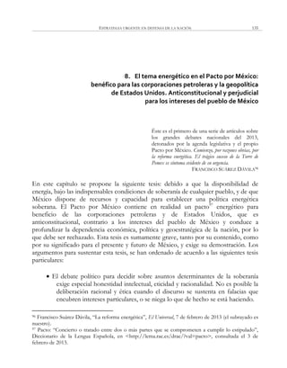 ESTRATEGIA URGENTE EN DEFENSA DE LA NACIÓN 135
8. El tema energético en el Pacto por México:
benéfico para las corporaciones petroleras y la geopolítica
de Estados Unidos. Anticonstitucional y perjudicial
para los intereses del pueblo de México
Éste es el primero de una serie de artículos sobre
los grandes debates nacionales del 2013,
detonados por la agenda legislativa y el propio
Pacto por México. Comienzo, por razones obvias, por
la reforma energética. El trágico suceso de la Torre de
Pemex es síntoma evidente de su urgencia.
FRANCISCO SUÁREZ DÁVILA96
En este capítulo se propone la siguiente tesis: debido a que la disponibilidad de
energía, bajo las indispensables condiciones de soberanía de cualquier pueblo, y de que
México dispone de recursos y capacidad para establecer una política energética
soberana. El Pacto por México contiene en realidad un pacto97
energético para
beneficio de las corporaciones petroleras y de Estados Unidos, que es
anticonstitucional, contrario a los intereses del pueblo de México y conduce a
profundizar la dependencia económica, política y geoestratégica de la nación, por lo
que debe ser rechazado. Esta tesis es sumamente grave, tanto por su contenido, como
por su significado para el presente y futuro de México, y exige su demostración. Los
argumentos para sustentar esta tesis, se han ordenado de acuerdo a las siguientes tesis
particulares:
 El debate político para decidir sobre asuntos determinantes de la soberanía
exige especial honestidad intelectual, eticidad y racionalidad. No es posible la
deliberación racional y ética cuando el discurso se sustenta en falacias que
encubren intereses particulares, o se niega lo que de hecho se está haciendo.
96 Francisco Suárez Dávila, ―La reforma energética‖, El Universal, 7 de febrero de 2013 (el subrayado es
nuestro).
97 Pacto: ―Concierto o tratado entre dos o más partes que se comprometen a cumplir lo estipulado‖,
Diccionario de la Lengua Española, en <http://lema.rae.es/drae/?val=pacto>, consultada el 3 de
febrero de 2013.
 