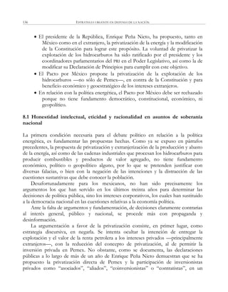 ESTRATEGIA URGENTE EN DEFENSA DE LA NACIÓN136
 El presidente de la República, Enrique Peña Nieto, ha propuesto, tanto en
México como en el extranjero, la privatización de la energía y la modificación
de la Constitución para lograr este propósito. La voluntad de privatizar la
explotación de los hidrocarburos ha sido ratificado por el presidente y los
coordinadores parlamentarios del PRI en el Poder Legislativo, así como la de
modificar su Declaración de Principios para cumplir con este objetivo.
 El Pacto por México propone la privatización de la explotación de los
hidrocarburos —no sólo de Pemex—, en contra de la Constitución y para
beneficio económico y geoestratégico de los intereses extranjeros.
 En relación con la política energética, el Pacto por México debe ser rechazado
porque no tiene fundamento democrático, constitucional, económico, ni
geopolítico.
8.1 Honestidad intelectual, eticidad y racionalidad en asuntos de soberanía
nacional
La primera condición necesaria para el debate político en relación a la política
energética, es fundamentar las propuestas hechas. Como ya se expuso en párrafos
precedentes, la propuesta de privatización y extranjerización de la producción y abasto
de la energía, así como de las cadenas industriales que procesan los hidrocarburos para
producir combustibles y productos de valor agregado, no tiene fundamento
económico, político o geopolítico alguno, por lo que se pretenden justificar con
diversas falacias, o bien con la negación de las intenciones y la distracción de las
cuestiones sustantivas que debe conocer la población.
Desafortunadamente para los mexicanos, no han sido precisamente los
argumentos los que han servido en los últimos treinta años para determinar las
decisiones de política pública, sino los intereses corporativos, los cuales han sustituido
a la democracia nacional en las cuestiones relativas a la economía política.
Ante la falta de argumentos y fundamentación, de decisiones claramente contrarias
al interés general, público y nacional, se procede más con propaganda y
desinformación.
La argumentación a favor de la privatización consiste, en primer lugar, como
estrategia discursiva, en negarla. Se intenta ocultar la intención de entregar la
explotación y el valor de la renta petrolera a los intereses privados —principalmente
extranjeros—, con la reducción del concepto de privatización, al de permitir la
inversión privada en Pemex. No obstante, como se documenta, las declaraciones
públicas a lo largo de más de un año de Enrique Peña Nieto demuestran que se ha
propuesto la privatización directa de Pemex y la participación de inversionistas
privados como ―asociados‖, ―aliados‖, ―coinversionistas‖ o ―contratistas‖, en un
 