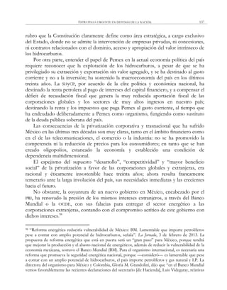 ESTRATEGIA URGENTE EN DEFENSA DE LA NACIÓN 137
rubro que la Constitución claramente define como área estratégica, a cargo exclusivo
del Estado, donde no se admite la intervención de empresas privadas, ni concesiones,
ni contratos relacionados con el dominio, acceso y apropiación del valor intrínseco de
los hidrocarburos.
Por otra parte, entender el papel de Pemex en la actual economía política del país
requiere reconocer que la explotación de los hidrocarburos, a pesar de que se ha
privilegiado su extracción y exportación sin valor agregado, y se ha destinado al gasto
corriente y no a la inversión; ha sostenido la macroeconomía del país en los últimos
treinta años. La SHyCP, por acuerdo de la elite política y económica nacional, ha
destinado la renta petrolera al pago de intereses del capital financiero, y a compensar el
déficit de recaudación fiscal que genera la muy reducida aportación fiscal de las
corporaciones globales y los sectores de muy altos ingresos en nuestro país;
destinando la renta y los impuestos que paga Pemex al gasto corriente, al tiempo que
ha endeudado deliberadamente a Pemex como organismo, fungiendo como sustituto
de la deuda pública soberana del país.
Las consecuencias de la privatización corporativa y trasnacional que ha sufrido
México en las últimas tres décadas son muy claras, tanto en el ámbito financiero como
en el de las telecomunicaciones, el comercio o la industria: no se ha promovido la
competencia ni la reducción de precios para los consumidores; en tanto que se han
creado oligopolios, estancado la economía y establecido una condición de
dependencia multidimensional.
El espejismo del supuesto ―desarrollo‖, ―competitividad‖ y ―mayor beneficio
social‖ de la privatización a favor de las corporaciones globales y extranjeras, era
racional y éticamente insostenible hace treinta años; ahora resulta francamente
temerario ante la larga involución del país, sus necesidades inmediatas y las crecientes
hacia el futuro.
No obstante, la coyuntura de un nuevo gobierno en México, encabezado por el
PRI, ha renovado la presión de los mismos intereses extranjeros, a través del Banco
Mundial o la OCDE, con sus falacias para entregar el sector energético a las
corporaciones extranjeras, contando con el compromiso acrítico de este gobierno con
dichos intereses.98
98 ―Reforma energética reduciría vulnerabilidad de México: BM. Lamentable que importe petrolíferos
pese a contar con amplio potencial de hidrocarburos, señala‖. La Jornada, 3 de febrero de 2013. La
propuesta de reforma energética que está en puerta será un ―gran paso‖ para México, porque tendrá
que mejorar la producción y el abasto nacional de energéticos, además de reducir la vulnerabilidad de la
economía mexicana, sostuvo el Banco Mundial (BM). Para el organismo internacional, es necesaria una
reforma que promueva la seguridad energética nacional, porque —consideró— es lamentable que pese
a contar con un amplio potencial de hidrocarburos, el país importe petrolíferos y gas natural y LP. La
directora del organismo para México y Colombia, Gloria M. Grandolini, dijo que ―en el Banco Mundial
vemos favorablemente las recientes declaraciones del secretario [de Hacienda], Luis Videgaray, relativas
 