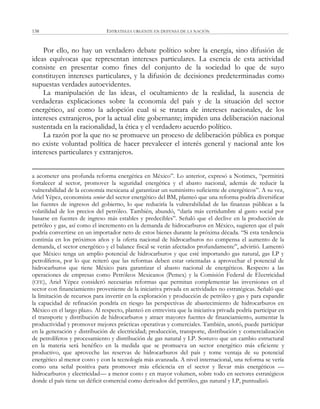 ESTRATEGIA URGENTE EN DEFENSA DE LA NACIÓN138
Por ello, no hay un verdadero debate político sobre la energía, sino difusión de
ideas equívocas que representan intereses particulares. La esencia de esta actividad
consiste en presentar como fines del conjunto de la sociedad lo que de suyo
constituyen intereses particulares, y la difusión de decisiones predeterminadas como
supuestas verdades autoevidentes.
La manipulación de las ideas, el ocultamiento de la realidad, la ausencia de
verdaderas explicaciones sobre la economía del país y de la situación del sector
energético, así como la adopción cual si se tratara de intereses nacionales, de los
intereses extranjeros, por la actual elite gobernante; impiden una deliberación nacional
sustentada en la racionalidad, la ética y el verdadero acuerdo político.
La razón por la que no se promueve un proceso de deliberación pública es porque
no existe voluntad política de hacer prevalecer el interés general y nacional ante los
intereses particulares y extranjeros.
a acometer una profunda reforma energética en México‖. Lo anterior, expresó a Notimex, ―permitirá
fortalecer al sector, promover la seguridad energética y el abasto nacional, además de reducir la
vulnerabilidad de la economía mexicana al garantizar un suministro suficiente de energéticos‖. A su vez,
Ariel Yépez, economista senior del sector energético del BM, planteó que una reforma podría diversificar
las fuentes de ingresos del gobierno, lo que reduciría la vulnerabilidad de las finanzas públicas a la
volatilidad de los precios del petróleo. También, abundó, ―daría más certidumbre al gasto social por
basarse en fuentes de ingreso más estables y predecibles‖. Señaló que el declive en la producción de
petróleo y gas, así como el incremento en la demanda de hidrocarburos en México, sugieren que el país
podría convertirse en un importador neto de estos bienes durante la próxima década. ―Si esta tendencia
continúa en los próximos años y la oferta nacional de hidrocarburos no compensa el aumento de la
demanda, el sector energético y el balance fiscal se verán afectados profundamente‖, advirtió. Lamentó
que México tenga un amplio potencial de hidrocarburos y que esté importando gas natural, gas LP y
petrolíferos, por lo que reiteró que las reformas deben estar orientadas a aprovechar el potencial de
hidrocarburos que tiene México para garantizar el abasto nacional de energéticos. Respecto a las
operaciones de empresas como Petróleos Mexicanos (Pemex) y la Comisión Federal de Electricidad
(CFE), Ariel Yépez consideró necesarias reformas que permitan complementar las inversiones en el
sector con financiamiento proveniente de la iniciativa privada en actividades no estratégicas. Señaló que
la limitación de recursos para invertir en la exploración y producción de petróleo y gas y para expandir
la capacidad de refinación pondría en riesgo las perspectivas de abastecimiento de hidrocarburos en
México en el largo plazo. Al respecto, planteó en entrevista que la iniciativa privada podría participar en
el transporte y distribución de hidrocarburos y atraer mayores fuentes de financiamiento, aumentar la
productividad y promover mejores prácticas operativas y comerciales. También, anotó, puede participar
en la generación y distribución de electricidad; producción, transporte, distribución y comercialización
de petrolíferos y procesamiento y distribución de gas natural y LP. Sostuvo que un cambio estructural
en la materia será benéfico en la medida que se promueva un sector energético más eficiente y
productivo, que aproveche las reservas de hidrocarburos del país y tome ventaja de su potencial
energético al menor costo y con la tecnología más avanzada. A nivel internacional, una reforma se vería
como una señal positiva para promover más eficiencia en el sector y llevar más energéticos —
hidrocarburos y electricidad— a menor costo y en mayor volumen, sobre todo en sectores estratégicos
donde el país tiene un déficit comercial como derivados del petróleo, gas natural y LP, puntualizó.
 