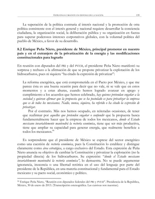 ESTRATEGIA URGENTE EN DEFENSA DE LA NACIÓN 139
La superación de la política contraria al interés nacional y la promoción de otra
política consistente con el interés general y nacional requiere desarrollar la conciencia
ciudadana, la organización social, la deliberación pública y su organización en fuerza
para superar poderosos intereses corporativos globales, con la voluntad política del
pueblo de México, a favor de su desarrollo.
8.2 Enrique Peña Nieto, presidente de México, principal promotor en nuestro
país y en el extranjero de la privatización de la energía y las modificaciones
constitucionales para lograrlo
En reunión con diputados del PRI y del PVEM, el presidente Peña Nieto manifestó su
sorpresa y rechazo a la afirmación de que se propone privatizar la explotación de los
hidrocarburos, pues ni siquiera ―ha citado la expresión de privatizar‖:
La reforma energética, que está comprometida en el Pacto por México, y que me
parece ésta es una buena ocasión para decir que no vale, ni se vale que en estos
momentos y a estas alturas, cuando hemos logrado avanzar en apego y
cumplimiento a los acuerdos que hemos celebrado, hay quienes pretendan engañar a la
sociedad y quieran afirmar que la propuesta que se ha postulado es para privatizar la empresa
que es de todos los mexicanos. Nadie, nunca, siquiera, ha referido o ha citado la expresión de
privatizar.
Por el contrario. Más nos hemos ocupado, en reiteradas ocasiones, de tener
que reafirmar por aquellos que pretenden engañar o confundir que la propuesta busca
fundamentalmente hacer que la empresa de todos los mexicanos, donde el Estado
mexicano invariablemente mantendrá la rectoría económica, tiene que ser más productiva,
tiene que ampliar su capacidad para generar energía, que realmente beneficie a
todos los mexicanos.99
Es sorprendente que el presidente de México se exprese del sector energético
como una cuestión de rectoría económica, pues la Constitución lo establece y distingue
claramente como área estratégica, a cargo exclusivo del Estado. Esta expresión de Peña
Nieto anuncia su objetivo de cambiar la Constitución y privatizar la explotación (no la
propiedad directa) de los hidrocarburos. Su expresión: ―donde el Estado mexicano
invariablemente mantendrá la rectoría económica”, lo demuestra. No se puede argumentar
ignorancia, inocencia o una libertad retórica en el uso del lenguaje por parte del
presidente de la República, en una materia constitucional y fundamental para el Estado
mexicano y su pacto social, económico y político.
99 Enrique Peña Nieto, ―Reunión con diputados federales del PRI y PVEM‖. Presidencia de la República,
México, 30 de enero de 2013. (Transcripción estenográfica. Las cursivas son nuestras).
 
