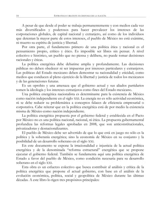 ESTRATEGIA URGENTE EN DEFENSA DE LA NACIÓN14
A pesar de que desde el poder se trabaja permanentemente y con medios cada vez
más diversificados y poderosos para hacer prevalecer los intereses de las
corporaciones globales, de capital nacional y extranjero, así como de los individuos
que detentan la mayor parte de estos intereses, el pueblo de México no está exánime,
ni muerto su espíritu de justicia y libertad.
Por otra parte, el fundamento primero de una política ética y racional es el
pensamiento propio, crítico y ético. Es imposible ser libres sin pensar. A nivel
colectivo e histórico, un pueblo que no piensa y delibera, no puede tomar decisiones
racionales y éticas.
La política energética debe debatirse amplia y profundamente. Las decisiones
públicas no deben obedecer ni ser impuestas por intereses particulares y extranjeros.
Las políticas del Estado mexicano deben demostrar su racionalidad y eticidad, como
medios que conducen al pleno ejercicio de la libertad y justicia de todos los mexicanos
y de las generaciones futuras.
Es un oprobio y una amenaza que el gobierno actual y sus aliados partidarios
tomen la ideología y los intereses extranjeros como fines del Estado mexicano.
Una política energética nacionalista es determinante para la existencia de México
como nación independiente en el siglo XXI. La energía no es sólo actividad económica,
ni se debe reducir su problemática a conceptos falaces de eficiencia empresarial o
corporativa. Cabe reiterar que en la política energética está de por medio la existencia
misma de México como nación independiente.
La política energética propuesta por el gobierno federal y establecida en el Pacto
por México no es una política nacional, racional, ni ética. La propuesta gubernamental
profundiza las reformas legales aprobadas en 2008, que son anticonstitucionales,
privatizadoras y desnacionalizantes.
El pueblo de México debe ser advertido de que lo que está en juego no sólo es la
política y la soberanía energética; sino la economía de México en su conjunto y la
posibilidad de un desarrollo soberano en el siglo XXI.
En este documento se expone la irracionalidad e injusticia de la actual política
energética y de la denominada ―reforma estructural‖ energética que se propone
ejecutar el gobierno federal. También se fundamenta aquí una política energética de
Estado a favor del pueblo de México, como condición necesaria para su desarrollo
soberano en el siglo XXI.
Esta obra es un esfuerzo colectivo que busca contribuir al análisis y crítica de la
política energética que propone el actual gobierno, con base en el análisis de la
evolución económica, política, social y geopolítica de México durante las últimas
décadas. A este libro lo rigen tres propósitos principales:
 