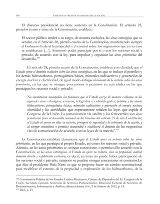ESTRATEGIA URGENTE EN DEFENSA DE LA NACIÓN140
El discurso presidencial no tiene sustento en la Constitución. El artículo 25,
párrafos cuatro y cinco de la Constitución, establece:
El sector público tendrá a su cargo, de manera exclusiva, las áreas estratégicas que se
señalan en el Artículo 28, párrafo cuarto de la Constitución, manteniendo siempre
el Gobierno Federal la propiedad y el control sobre los organismos que en su caso
se establezcan […]. Asimismo podrá participar por sí o con los sectores social y
privado, de acuerdo con la ley, para impulsar y organizar las áreas prioritarias del
desarrollo.100
El artículo 28, párrafo cuarto de la Constitución, establece con claridad, que el
Estado ejerce el dominio exclusivo sobre las áreas estratégicas, en las que se incluye el petróleo y
los demás hidrocarburos, petroquímica básica, minerales radioactivos y generación de
energía nuclear y electricidad; de igual modo distingue claramente de la rectoría sobre las áreas
prioritarias, en las que se otorgan concesiones o permisos en actividades en las que
participan los sectores social y privado:
No constituirán monopolios las funciones que el Estado ejerza de manera exclusiva en las
siguientes áreas estratégicas: correos, telégrafos y radiotelegrafía; petróleo y los demás
hidrocarburos; petroquímica básica; minerales radioactivos y generación de energía nuclear;
electricidad y las actividades que expresamente señalen las leyes que expida el
Congreso de la Unión. La comunicación vía satélite y los ferrocarriles son áreas
prioritarias para el desarrollo nacional en los términos del artículo 25 de esta Constitución;
el Estado al ejercer en ellas su rectoría, protegerá la seguridad y la soberanía de la nación, y
al otorgar concesiones o permisos mantendrá o establecerá el dominio de las respectivas
vías de comunicación de acuerdo con las leyes de la materia‖.101
La Constitución establece claramente que el Estado ejerce su rectoría sobre las áreas
prioritarias, en las que participa el propio Estado, así como los sectores social y privado.
Además, en las áreas prioritarias se otorgan concesiones o permisos.De acuerdo con la
Constitución, en las áreas estratégicas, el Estado no ejerce su rectoría, sino su propiedad, control,
dominio directo y explotación exclusiva, es decir, en éstas no puede haber participación de
los sectores social y privado, tampoco se pueden otorgar concesiones ni contratos.Lo
que dice el presidente Peña Nieto es que se propone hacer un cambio constitucional
para modificar el estatuto de la propiedad y explotación de los hidrocarburos, de la
100 Constitución Política de los Estados Unidos Mexicanos, Cámara de Diputados del H. Congreso de la
Unión, Secretaría General. Secretaría de Servicios Parlamentarios, Dirección General de Servicios de
Documentación, Información y Análisis, última reforma DOF, 9 de febrero de 2012, p. 18.
101 Ibíd., p. 25.
 