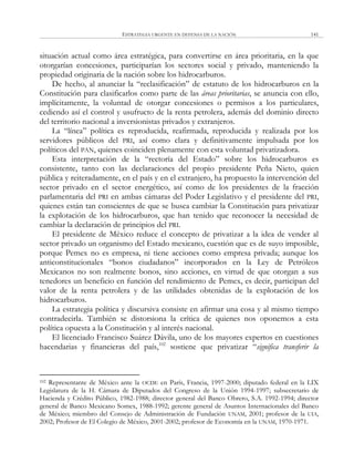 ESTRATEGIA URGENTE EN DEFENSA DE LA NACIÓN 141
situación actual como área estratégica, para convertirse en área prioritaria, en la que
otorgarían concesiones, participarían los sectores social y privado, manteniendo la
propiedad originaria de la nación sobre los hidrocarburos.
De hecho, al anunciar la ―reclasificación‖ de estatuto de los hidrocarburos en la
Constitución para clasificarlos como parte de las áreas prioritarias, se anuncia con ello,
implícitamente, la voluntad de otorgar concesiones o permisos a los particulares,
cediendo así el control y usufructo de la renta petrolera, además del dominio directo
del territorio nacional a inversionistas privados y extranjeros.
La ―línea‖ política es reproducida, reafirmada, reproducida y realizada por los
servidores públicos del PRI, así como clara y definitivamente impulsada por los
políticos del PAN, quienes coinciden plenamente con esta voluntad privatizadora.
Esta interpretación de la ―rectoría del Estado‖ sobre los hidrocarburos es
consistente, tanto con las declaraciones del propio presidente Peña Nieto, quien
pública y reiteradamente, en el país y en el extranjero, ha propuesto la intervención del
sector privado en el sector energético, así como de los presidentes de la fracción
parlamentaria del PRI en ambas cámaras del Poder Legislativo y el presidente del PRI,
quienes están tan conscientes de que se busca cambiar la Constitución para privatizar
la explotación de los hidrocarburos, que han tenido que reconocer la necesidad de
cambiar la declaración de principios del PRI.
El presidente de México reduce el concepto de privatizar a la idea de vender al
sector privado un organismo del Estado mexicano, cuestión que es de suyo imposible,
porque Pemex no es empresa, ni tiene acciones como empresa privada; aunque los
anticonstitucionales ―bonos ciudadanos‖ incorporados en la Ley de Petróleos
Mexicanos no son realmente bonos, sino acciones, en virtud de que otorgan a sus
tenedores un beneficio en función del rendimiento de Pemex, es decir, participan del
valor de la renta petrolera y de las utilidades obtenidas de la explotación de los
hidrocarburos.
La estrategia política y discursiva consiste en afirmar una cosa y al mismo tiempo
contradecirla. También se distorsiona la crítica de quienes nos oponemos a esta
política opuesta a la Constitución y al interés nacional.
El licenciado Francisco Suárez Dávila, uno de los mayores expertos en cuestiones
hacendarias y financieras del país,102
sostiene que privatizar ―significa transferir la
102 Representante de México ante la OCDE en París, Francia, 1997-2000; diputado federal en la LIX
Legislatura de la H. Cámara de Diputados del Congreso de la Unión 1994-1997; subsecretario de
Hacienda y Crédito Público, 1982-1988; director general del Banco Obrero, S.A. 1992-1994; director
general de Banco Mexicano Somex, 1988-1992; gerente general de Asuntos Internacionales del Banco
de México; miembro del Consejo de Administración de Fundación UNAM, 2001; profesor de la UIA,
2002; Profesor de El Colegio de México, 2001-2002; profesor de Economía en la UNAM, 1970-1971.
 