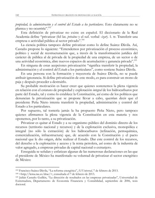ESTRATEGIA URGENTE EN DEFENSA DE LA NACIÓN142
propiedad, la administración y el control del Estado a los particulares. Esto claramente no se
plantea y no ocurriría‖.103
Esta definición de privatizar no existe en español. El diccionario de la Real
Academia define ―privatizar (fel lat. privātus y el suf. verbal -izar). 1. tr. Transferir una
empresa o actividad pública al sector privado‖.104
La ciencia política tampoco define privatizar como lo define Suárez Dávila. Así,
Castaño propone lo siguiente: ―Entendemos por privatización el proceso económico,
político y social de reestructuración que, a través de la transformación jurídica del
carácter de pública al de privada de la propiedad de una empresa, de un sector o de
una actividad económica, abre nuevos espacios de acumulación y ganancia privada‖.105
En ninguna de estas acepciones privatización ―significa transferir la propiedad, la
administración y el control del Estado a los particulares‖, como sostiene Suárez Dávila.
En una persona con la formación y trayectoria de Suárez Dávila, no se puede
atribuir ignorancia. Si define privatización de este modo, es para construir un mono de
paja y después proceder a destruirlo.
Su probable motivación es hacer creer que quienes sostenemos la plena vigencia
en relación con el estatuto de propiedad y explotación integral de los hidrocarburos por
parte del Estado, tal y como lo establece la Constitución, así como de los políticos que
denuncian la privatización que se propone llevar a cabo, querrían decir que el
presidente Peña Nieto intenta transferir la propiedad, administración y control del
Estado a los particulares.
Por supuesto, tal tontería jamás la ha propuesto Peña Nieto, pero tampoco
quienes afirmamos la plena vigencia de la Constitución en esta materia y nos
oponemos, por lo tanto, a su privatización.
Privatizar es quitar al Estado y a su organismo público del dominio directo de los
recursos (territorio nacional y recursos) y de la explotación exclusiva, monopólica e
integral (no sólo la extracción) de los hidrocarburos (refinación, petroquímica,
comercialización, infraestructura) que, de acuerdo con la Constitución y el pacto
nacional que le dio origen, debe realizar el Estado. Dar este control de los recursos,
del derecho a la explotación y acceso y la renta petrolera, así como de la industria de
valor agregado, a empresas privadas de capital nacional o extranjero.
Enseguida se señalan y enfatizan algunas de las numerosas declaraciones en las que
el presidente de México ha manifestado su voluntad de privatizar el sector energético
de México:
103 Francisco Suárez Dávila, ―La reforma energética‖, El Universal, 7 de febrero de 2013.
104 <http://lema.rae.es/drae/>, consultada el 7 de febrero de 2013.
105 Julián Castaño Guillén, ―La dirección de resultados en las empresas privatizadas‖, Universidad de
Extremadura, Departamento de Economía Financiera y Contabilidad, septiembre de 2006, tesis
doctoral.
 