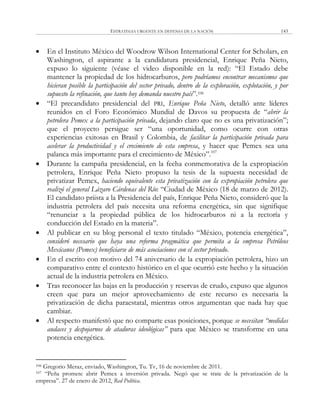 ESTRATEGIA URGENTE EN DEFENSA DE LA NACIÓN 143
 En el Instituto México del Woodrow Wilson International Center for Scholars, en
Washington, el aspirante a la candidatura presidencial, Enrique Peña Nieto,
expuso lo siguiente (véase el video disponible en la red): ―El Estado debe
mantener la propiedad de los hidrocarburos, pero podríamos encontrar mecanismos que
hicieran posible la participación del sector privado, dentro de la exploración, explotación, y por
supuesto la refinación, que tanto hoy demanda nuestro país‖.106
 ―El precandidato presidencial del PRI, Enrique Peña Nieto, detalló ante líderes
reunidos en el Foro Económico Mundial de Davos su propuesta de ―abrir la
petrolera Pemex a la participación privada, dejando claro que no es una privatización‖;
que el proyecto persigue ser ―una oportunidad, como ocurre con otras
experiencias exitosas en Brasil y Colombia, de facilitar la participación privada para
acelerar la productividad y el crecimiento de esta empresa, y hacer que Pemex sea una
palanca más importante para el crecimiento de México‖.107
 Durante la campaña presidencial, en la fecha conmemorativa de la expropiación
petrolera, Enrique Peña Nieto propuso la tesis de la supuesta necesidad de
privatizar Pemex, haciendo equivalente esta privatización con la expropiación petrolera que
realizó el general Lázaro Cárdenas del Río: ―Ciudad de México (18 de marzo de 2012).
El candidato priista a la Presidencia del país, Enrique Peña Nieto, consideró que la
industria petrolera del país necesita una reforma energética, sin que signifique
―renunciar a la propiedad pública de los hidrocarburos ni a la rectoría y
conducción del Estado en la materia‖.
 Al publicar en su blog personal el texto titulado ―México, potencia energética‖,
consideró necesario que haya una reforma pragmática que permita a la empresa Petróleos
Mexicanos (Pemex) beneficiarse de más asociaciones con el sector privado.
 En el escrito con motivo del 74 aniversario de la expropiación petrolera, hizo un
comparativo entre el contexto histórico en el que ocurrió este hecho y la situación
actual de la industria petrolera en México.
 Tras reconocer las bajas en la producción y reservas de crudo, expuso que algunos
creen que para un mejor aprovechamiento de este recurso es necesaria la
privatización de dicha paraestatal, mientras otros argumentan que nada hay que
cambiar.
 Al respecto manifestó que no comparte esas posiciones, porque se necesitan “medidas
audaces y despojarnos de ataduras ideológicas” para que México se transforme en una
potencia energética.
106 Gregorio Meraz, enviado, Washington, Tu. Tv, 16 de noviembre de 2011.
107 ―Peña promete abrir Pemex a inversión privada. Negó que se trate de la privatización de la
empresa‖. 27 de enero de 2012, Red Política.
 