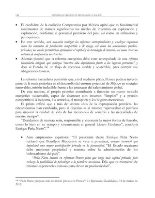 ESTRATEGIA URGENTE EN DEFENSA DE LA NACIÓN144
 El candidato de la coalición Compromiso por México opinó que es fundamental
incrementar de manera significativa los niveles de inversión en exploración y
explotación, conforme al potencial petrolero del país, así como en refinación y
petroquímica.
 En este sentido, será necesario realizar las reformas correspondientes y analizar esquemas
como los contratos de producción compartida o de riesgo, así como las asociaciones público-
privadas, las cuales permitirían aprovechar el capital y la tecnología de terceros, así como crear un
entorno de competencia en el sector.
 Además planteó que la reforma energética debe estar acompañada de una reforma
hacendaria integral, que reduzca “nuestra alta dependencia frente a los ingresos petroleros” y
dote al Estado de un flujo de recursos estable y sostenible, para cumplir sus
obligaciones básicas.
La reforma hacendaria permitiría que, en el mediano plazo, Pemex pudiera invertir
parte de la renta petrolera en el desarrollo del enorme potencial de México en energías
renovables, misión ineludible frente a las amenazas del calentamiento global.
De esta manera, el propio petróleo contribuiría a financiar un nuevo modelo
energético sustentable, capaz de abastecer con insumos ―limpios‖ y a precios
competitivos la industria, los servicios, el transporte y los hogares mexicanos.
El priista refirió que a más de setenta años de la expropiación petrolera, las
circunstancias han cambiado, pero el objetivo es el mismo: ―aprovechar el petróleo
para mejorar la calidad de vida de los mexicanos de acuerdo a las necesidades de
nuestro tiempo‖.
―Decidamos de manera seria, responsable y visionaria la mejor forma de hacerlo,
como lo hizo en su tiempo y circunstancia el general Lázaro Cárdenas‖, concluyó
Enrique Peña Nieto‖.108
 Ante empresarios españoles: ―El presidente electo Enrique Peña Nieto
rechazó que Petróleos Mexicanos se vaya a privatizar, aunque reconoció que
impulsará una mayor participación privada en la paraestatal. ―El Estado mexicano
debe mantener propiedad y rectoría sobre la administración de los
hidrocarburos del país‖.
―Peña Nieto insistió en reformar Pemex para que tenga más capital privado, pero
rechazo la posibilidad de privatizar a la petrolera mexicana. Dijo que es momento de
retomar experiencias exitosas para elevar su productividad‖.
108 ―Peña Nieto propone más inversión privada en Pemex‖, El Informador, Guadalajara, 18 de marzo de
2012.
 
