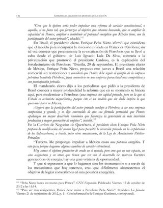 ESTRATEGIA URGENTE EN DEFENSA DE LA NACIÓN146
“Creo que lo óptimo sería poder impulsar una reforma de carácter constitucional, o
aquella, si no fuera tal, que favorezca al objetivo que estamos buscando, que es ampliar la
capacidad de Pemex, ampliar o contribuir al potencial energético que México tiene, con la
participación del sector privado”, añadió.111
En Brasil, el presidente electo Enrique Peña Nieto afirmó que considera
que el modelo para incorporar la inversión privada en Pemex es Petrobras; sin
tal vez conocer que precisamente la re-estatización de Petrobras que se llevó a
cabo desde el gobierno de Luis Ignazio Lula Da Silva, contraria a la
privatización que promovió el presidente Cardoso, es la explicación del
fortalecimiento de Petrobras: ―Brasilia, 20 de septiembre. El presidente electo
de México, Enrique Peña Nieto, propuso este jueves a Brasil una relación
comercial sin restricciones y consideró que Pemex debe seguir el ejemplo de la empresa
petrolera brasileña Petrobras, para convertirse en una empresa paraestatal más competitiva y
con participación privada.
El mandatario electo dijo a los periodistas que pidió a la presidenta de
Brasil conocer a mayor profundidad la reforma que en su momento se hiciera
aquí, para modernizar a Petrobras (una empresa con capital privado, pero en la que el
Estado es accionista mayoritario), porque éste es un modelo que sin duda inspira lo que
queremos hacer en México.
Aseguró que la participación del sector privado condujo a Petrobras a ser una empresa
competitiva y grande, y se dijo convencido de que esa fórmula permitirá que Pemex
apalanque un mayor desarrollo económico que favorezca la generación de más inversión
productiva y mayor generación de empleos”, insistió.112
En la Cumbre de Negocios de Querétaro, el presidente electo Enrique Peña Nieto
propuso la modificación del marco legal para permitir la inversión privada en la explotación
de los hidrocarburos, a través, entre otros mecanismos, de la Ley de Asociaciones Público-
Privadas:
―Tercero. Me propongo impulsar a México como una potencia energética. Y
esto pasa porque hagamos algunos cambios de carácter estructural.
Hoy somos el séptimo productor de crudo en el mundo, pero creo que en este espacio, en
esta asignatura y en otras que tienen que ver con el desarrollo de nuevas fuentes
generadoras de energía, hay una gran ventana de oportunidad.
Y que si esperamos a que lo hagamos con los instrumentos o a través de
los mecanismos que hoy tenemos, creo que difícilmente alcanzaremos el
objetivo de lograr convertirnos en una potencia energética.
111 ―Peña Nieto busca inversores para Pemex‖. CNN Expansión. Publicado: Viernes, 12 de octubre de
2012 a las 11:14.
112 ―Para ser más competitiva, Pemex debe imitar a Petrobras: Peña Nieto‖. Periódico La Jornada.
Viernes 21 de septiembre de 2012, p. 11 (Con información de Enrique Gutiérrez, corresponsal).
 
