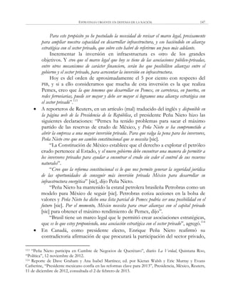 ESTRATEGIA URGENTE EN DEFENSA DE LA NACIÓN 147
Para este propósito yo he postulado la necesidad de revisar el marco legal, precisamente
para ampliar nuestra capacidad en desarrollar infraestructura, y eso haciéndolo en alianza
estratégica con el sector privado, que sobre esto habré de referirme un poco más adelante.
Incrementar la inversión en infraestructura es otro de los grandes
objetivos. Y creo que el marco legal que hoy se tiene de las asociaciones público-privadas,
entre otros mecanismos de carácter financiero, serán los que posibiliten alianzas entre el
gobierno y el sector privado, para acrecentar la inversión en infraestructura.
Hoy es del orden de aproximadamente el 5 por ciento con respecto del
PIB, y si a ello consideramos que mucha de esta inversión es la que realiza
Pemex, creo que la que tenemos que desarrollar en Pemex, en carreteras, en puertos, en
redes ferroviarias, puede ser mayor y debe ser mayor si logramos una alianza estratégica con
el sector privado‖.113
 A reporteros de Reuters, en un artículo (mal) traducido del inglés y disponible en
la página web de la Presidencia de la República, el presidente Peña Nieto hizo las
siguientes declaraciones: ―Pemex ha tenido problemas para sacar el máximo
partido de las reservas de crudo de México, y Peña Nieto se ha comprometido a
abrir la empresa a una mayor inversión privada. Para que valga la pena para los inversores,
Peña Nieto cree que un cambio constitucional que se necesita [sic].
―La Constitución de México establece que el derecho a explotar el petróleo
crudo pertenece al Estado, y el nuevo gobierno debe encontrar una manera de permitir a
los inversores privados para ayudar a encontrar el crudo sin ceder el control de sus recursos
naturales‖.
―Creo que la reforma constitucional es lo que nos permite generar la seguridad jurídica
de las oportunidades de conseguir más inversión privada México para desarrollar su
infraestructura energética‖ [sic], dijo Peña Nieto.
―Peña Nieto ha mantenido la estatal petrolera brasileña Petrobras como un
modelo para México de seguir [sic]. Petrobras cotiza acciones en la bolsa de
valores y Peña Nieto ha dicho una lista parcial de Pemex podría ser una posibilidad en el
futuro [sic]. Por el momento, México necesita para crear alianzas con el capital privado
[sic] para obtener el máximo rendimiento de Pemex, dijo‖.
―Brasil tiene un marco legal que le permitió crear asociaciones estratégicas,
que es lo que estoy proponiendo, una asociación estratégica con el sector privado‖, agregó.114
 En Canadá, como presidente electo, Enrique Peña Nieto reafirmó su
contradictoria afirmación de que procurará la participación del sector privado,
113 ―Peña Nieto participa en Cumbre de Negocios de Querétaro‖, diario La Verdad, Quintana Roo,
―Política‖, 12 noviembre de 2012.
114 Reporte de Dave Graham y Ana Isabel Martínez; ed. por Kieran Walsh y Eric Murray y Evans
Catherine, ―Presidente mexicano confía en las reformas clave para 2013‖, Presidencia, México, Reuters,
11 de diciembre de 2012, consultada el 2 de febrero de 2013.
 