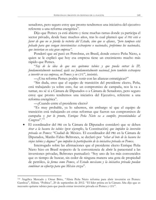 ESTRATEGIA URGENTE EN DEFENSA DE LA NACIÓN 149
senadores, pero seguro estoy que pronto tendremos una iniciativa del ejecutivo
referente a una reforma energética‖.
Dijo que Pemex ya está abierto y tiene muchas ramas donde ya participa el
sector privado, desde hace muchos años, tras lo cual planteó que el PRI está a
favor de que no se pierda la rectoría del Estado, sino que se afiance, “pero tampoco está
peleado para que vengan inversionistas extranjeros o nacionales, preferimos los nacionales,
que inviertan en esta gran empresa”.
Ponderó que así pasó en Petrobras, en Brasil, donde estuvo Peña Nieto, a
quien se le explicó que hoy esa empresa tiene un crecimiento mucho más
rápido que Pemex.
―Soy de la idea de que nos quitemos tabúes y que pueda entrar la IP,
fundamentalmente nacional, ojalá sea fundamentalmente nacional, pero también extranjera
a invertir en esa empresa, en Pemex y en CFE‖, insistió.
—¿Una reforma Pemex podría venir con las alianzas estratégicas?‖
―Sin duda, creo que el equipo de transición del presidente electo, Peña,
está trabajando ya sobre esto, fue un compromiso de campaña, nos la va a
turnar, no sé si a Cámara de Diputados o a Cámara de Senadores, pero seguro
estoy que pronto tendremos una iniciativa del Ejecutivo, referente a una
reforma energética‖.
—¿Cuando entre el presidente electo?
―Es muy probable, ya lo sabemos, sin embargo sé que el equipo de
transición está trabajando en estas reformas que fueron sus compromisos de
campaña y por lo pronto, Enrique Peña Nieto va a cumplir, presentándolas al
Congreso‖.116
 El coordinador del PRI en la Cámara de Diputados consideró que se deben
tirar a la basura los tabúes (por ejemplo, la Constitución) que impiden la inversión
privada en Pemex: ―Ciudad de México. El coordinador del PRI en la Cámara de
Diputados, Manlio Fabio Beltrones, se declaró por “echar al bote de la basura los
viejos tabúes y dogmas” que impiden la participación de la iniciativa privada en Pemex.
Interrogado sobre las afirmaciones que el presidente electo Enrique Peña
Nieto hizo en Brasil respecto de la conveniencia de abrir la paraestatal a las
inversiones privadas, Beltrones puntualizó: ―Soy uno de los más convencidos
que es tiempo de buscar, sin ceder de ninguna manera una gota de propiedad
de petróleo, la forma como Pemex, el Estado mexicano y la iniciativa privada puedan
combinar su esfuerzo para que México crezca‖.
116 Angélica Mercado y Omar Brito, ―Alista Peña Nieto reforma para abrir inversión en Pemex:
Gamboa‖, Milenio, ―Política‖, 20 de septiembre de 2012. ―El líder priista en la Cámara Alta dijo que es
necesario quitarse tabúes para que pueda entrar inversión privada en Pemex y CFE‖.
 