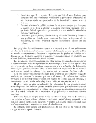 ESTRATEGIA URGENTE EN DEFENSA DE LA NACIÓN 15
1. Demostrar que la propuesta del gobierno federal está diseñada para
beneficiar los fines e intereses económicos y geopolíticos extranjeros, no
los intereses nacionales plasmados en la Constitución como proyecto
nacional.
2. Advertir a la opinión pública nacional de los graves riesgos que tiene para
la nación si se llega a adoptar la política energética propuesta por el
gobierno federal, apoyada y promovida por una coalición económica,
nacional y extranjera.
3. Demostrar que es posible, racional, ética y necesaria, formular y establecer
una política de Estado para concretar los fines e intereses de los
mexicanos, así como proponer algunos lineamientos básicos de esta
política.
Los propósitos de este libro no se agotan con su publicación, debate y difusión de
las ideas aquí contenidas. Se busca contribuir al desarrollo de una opinión pública
informada y comprometida; fomentar la organización del pueblo de México en la
defensa de sus legítimos derechos e intereses y su participación en el diseño una
política de Estado, en función del interés nacional.
Los argumentos proporcionados en esta obra, aunque no son exhaustivos, aportan
la fundamentación de las tesis presentadas. Sin embargo, la tarea no está agotada; muy
por el contrario, se debe considerar como un aporte a la reflexión y la deliberación
nacional, que junto con muchos otros, buscan impedir la imposición de los intereses
particulares y extranjeros, así como proponer opciones superiores y fundamentadas.
Con esto se hace una invitación abierta para avanzar en este esfuerzo colegiado,
mediante un método de trabajo que sume el talento de información, análisis,
propuesta y diseño de políticas públicas del pueblo de México que, sin embargo, es
sistemáticamente silenciado, sofocado y desconocido por los poderes públicos.
Desde el punto de vista metodológico, la elaboración de este texto tuvo como
punto de partida una reflexión general sobre las dimensiones que incluye una cuestión
tan importante y compleja como la política energética, que no es un sector económico,
sino la columna vertebral de la economía, la geopolítica y el desarrollo nacional
soberano.
Sobre esta base, se adoptó como método de trabajo la aportación de elementos
conceptuales, teóricos, éticos, políticos, económicos, tecnológicos y geopolíticos, así
como el análisis científico del desarrollo y control del sistema energético en el plazo
histórico inmediato, el momento presente y hacia el futuro.
La categoría más general del planteamiento de esta obra es la relación entre
energía, soberanía y poder nacional.
 