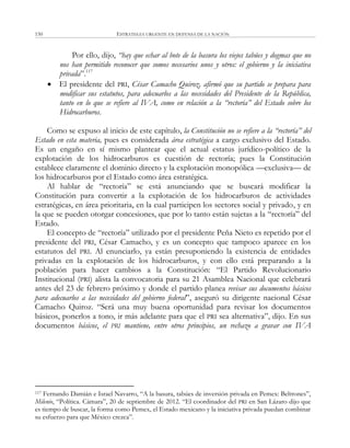 ESTRATEGIA URGENTE EN DEFENSA DE LA NACIÓN150
Por ello, dijo, “hay que echar al bote de la basura los viejos tabúes y dogmas que no
nos han permitido reconocer que somos necesarios unos y otros: el gobierno y la iniciativa
privada‖.117
 El presidente del PRI, César Camacho Quiroz, afirmó que su partido se prepara para
modificar sus estatutos, para adecuarlos a las necesidades del Presidente de la República,
tanto en lo que se refiere al IVA, como en relación a la “rectoría” del Estado sobre los
Hidrocarburos.
Como se expuso al inicio de este capítulo, la Constitución no se refiere a la “rectoría” del
Estado en esta materia, pues es considerada área estratégica a cargo exclusivo del Estado.
Es un engaño en sí mismo plantear que el actual estatus jurídico-político de la
explotación de los hidrocarburos es cuestión de rectoría; pues la Constitución
establece claramente el dominio directo y la explotación monopólica —exclusiva— de
los hidrocarburos por el Estado como área estratégica.
Al hablar de ―rectoría‖ se está anunciando que se buscará modificar la
Constitución para convertir a la explotación de los hidrocarburos de actividades
estratégicas, en área prioritaria, en la cual participen los sectores social y privado, y en
la que se pueden otorgar concesiones, que por lo tanto están sujetas a la ―rectoría‖ del
Estado.
El concepto de ―rectoría‖ utilizado por el presidente Peña Nieto es repetido por el
presidente del PRI, César Camacho, y es un concepto que tampoco aparece en los
estatutos del PRI. Al enunciarlo, ya están presuponiendo la existencia de entidades
privadas en la explotación de los hidrocarburos, y con ello está preparando a la
población para hacer cambios a la Constitución: ―El Partido Revolucionario
Institucional (PRI) alista la convocatoria para su 21 Asamblea Nacional que celebrará
antes del 23 de febrero próximo y donde el partido planea revisar sus documentos básicos
para adecuarlos a las necesidades del gobierno federal‖, aseguró su dirigente nacional César
Camacho Quiroz. ―Será una muy buena oportunidad para revisar los documentos
básicos, ponerlos a tono, ir más adelante para que el PRI sea alternativa‖, dijo. En sus
documentos básicos, el PRI mantiene, entre otros principios, un rechazo a gravar con IVA
117 Fernando Damián e Israel Navarro, ―A la basura, tabúes de inversión privada en Pemex: Beltrones‖,
Milenio, ―Política. Cámara‖, 20 de septiembre de 2012. ―El coordinador del PRI en San Lázaro dijo que
es tiempo de buscar, la forma como Pemex, el Estado mexicano y la iniciativa privada puedan combinar
su esfuerzo para que México crezca‖.
 