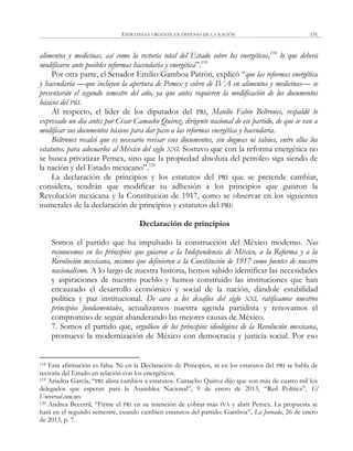 ESTRATEGIA URGENTE EN DEFENSA DE LA NACIÓN 151
alimentos y medicinas, así como la rectoría total del Estado sobre los energéticos,118
lo que deberá
modificarse ante posibles reformas hacendaria y energética‖.119
Por otra parte, el Senador Emilio Gamboa Patrón, explicó ―que las reformas energética
y hacendaria —que incluyen la apertura de Pemex y cobro de IVA en alimentos y medicinas— se
presentarán el segundo semestre del año, ya que antes requieren la modificación de los documentos
básicos del PRI.
Al respecto, el líder de los diputados del PRI, Manlio Fabio Beltrones, respaldó lo
expresado un día antes por César Camacho Quiroz, dirigente nacional de ese partido, de que se van a
modificar sus documentos básicos para dar paso a las reformas energética y hacendaria.
Beltrones recalcó que es necesario revisar esos documentos, sin dogmas ni tabúes, entre ellos los
estatutos, para adecuarlos al México del siglo XXI. Sostuvo que con la reforma energética no
se busca privatizar Pemex, sino que la propiedad absoluta del petróleo siga siendo de
la nación y del Estado mexicano‖.120
La declaración de principios y los estatutos del PRI que se pretende cambiar,
considera, tendrán que modificar su adhesión a los principios que guiaron la
Revolución mexicana y la Constitución de 1917, como se observar en los siguientes
numerales de la declaración de principios y estatutos del PRI:
Declaración de principios
Somos el partido que ha impulsado la construcción del México moderno. Nos
reconocemos en los principios que guiaron a la Independencia de México, a la Reforma y a la
Revolución mexicana, mismos que definieron a la Constitución de 1917 como fuentes de nuestro
nacionalismo. A lo largo de nuestra historia, hemos sabido identificar las necesidades
y aspiraciones de nuestro pueblo y hemos construido las instituciones que han
encauzado el desarrollo económico y social de la nación, dándole estabilidad
política y paz institucional. De cara a los desafíos del siglo XXI, ratificamos nuestros
principios fundamentales, actualizamos nuestra agenda partidista y renovamos el
compromiso de seguir abanderando las mejores causas de México.
7. Somos el partido que, orgulloso de los principios ideológicos de la Revolución mexicana,
promueve la modernización de México con democracia y justicia social. Por eso
118 Esta afirmación es falsa. Ni en la Declaración de Principios, ni en los estatutos del PRI se habla de
rectoría del Estado en relación con los energéticos.
119 Ariadna García, ―PRI alista cambios a estatutos. Camacho Quiroz dijo que son más de cuatro mil los
delegados que esperan para la Asamblea Nacional‖, 9 de enero de 2013, ―Red Política‖, El
Universal.com.mx
120 Andrea Becerril, ―Firme el PRI en su intención de cobrar más IVA y abrir Pemex. La propuesta se
hará en el segundo semestre, cuando cambien estatutos del partido: Gamboa‖, La Jornada, 26 de enero
de 2013, p. 7.
 