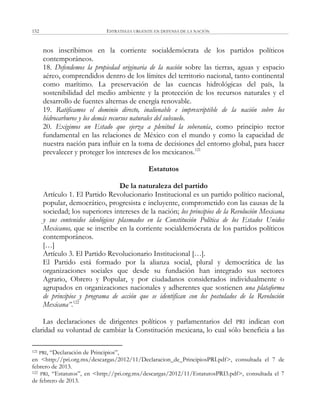 ESTRATEGIA URGENTE EN DEFENSA DE LA NACIÓN152
nos inscribimos en la corriente socialdemócrata de los partidos políticos
contemporáneos.
18. Defendemos la propiedad originaria de la nación sobre las tierras, aguas y espacio
aéreo, comprendidos dentro de los límites del territorio nacional, tanto continental
como marítimo. La preservación de las cuencas hidrológicas del país, la
sostenibilidad del medio ambiente y la protección de los recursos naturales y el
desarrollo de fuentes alternas de energía renovable.
19. Ratificamos el dominio directo, inalienable e imprescriptible de la nación sobre los
hidrocarburos y los demás recursos naturales del subsuelo.
20. Exigimos un Estado que ejerza a plenitud la soberanía, como principio rector
fundamental en las relaciones de México con el mundo y como la capacidad de
nuestra nación para influir en la toma de decisiones del entorno global, para hacer
prevalecer y proteger los intereses de los mexicanos.121
Estatutos
De la naturaleza del partido
Artículo 1. El Partido Revolucionario Institucional es un partido político nacional,
popular, democrático, progresista e incluyente, comprometido con las causas de la
sociedad; los superiores intereses de la nación; los principios de la Revolución Mexicana
y sus contenidos ideológicos plasmados en la Constitución Política de los Estados Unidos
Mexicanos, que se inscribe en la corriente socialdemócrata de los partidos políticos
contemporáneos.
[…]
Artículo 3. El Partido Revolucionario Institucional […].
El Partido está formado por la alianza social, plural y democrática de las
organizaciones sociales que desde su fundación han integrado sus sectores
Agrario, Obrero y Popular, y por ciudadanos considerados individualmente o
agrupados en organizaciones nacionales y adherentes que sostienen una plataforma
de principios y programa de acción que se identifican con los postulados de la Revolución
Mexicana”.122
Las declaraciones de dirigentes políticos y parlamentarios del PRI indican con
claridad su voluntad de cambiar la Constitución mexicana, lo cual sólo beneficia a las
121 PRI, ―Declaración de Principios‖,
en <http://pri.org.mx/descargas/2012/11/Declaracion_de_PrincipiosPRI.pdf>, consultada el 7 de
febrero de 2013.
122 PRI, ―Estatutos‖, en <http://pri.org.mx/descargas/2012/11/EstatutosPRI3.pdf>, consultada el 7
de febrero de 2013.
 