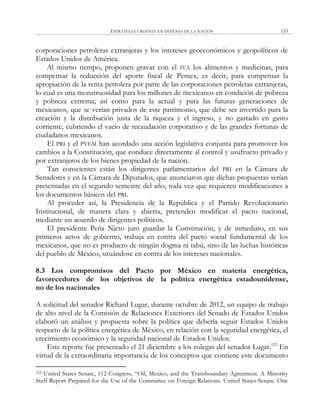 ESTRATEGIA URGENTE EN DEFENSA DE LA NACIÓN 153
corporaciones petroleras extranjeras y los intereses geoeconómicos y geopolíticos de
Estados Unidos de América.
Al mismo tiempo, proponen gravar con el IVA los alimentos y medicinas, para
compensar la reducción del aporte fiscal de Pemex, es decir, para compensar la
apropiación de la renta petrolera por parte de las corporaciones petroleras extranjeras,
lo cual es una monstruosidad para los millones de mexicanos en condición de pobreza
y pobreza extrema; así como para la actual y para las futuras generaciones de
mexicanos, que se verían privados de este patrimonio, que debe ser invertido para la
creación y la distribución justa de la riqueza y el ingreso, y no gastado en gasto
corriente, cubriendo el vacío de recaudación corporativo y de las grandes fortunas de
ciudadanos mexicanos.
El PRI y el PVEM han acordado una acción legislativa conjunta para promover los
cambios a la Constitución, que conduce directamente al control y usufructo privado y
por extranjeros de los bienes propiedad de la nación.
Tan conscientes están los dirigentes parlamentarios del PRI en la Cámara de
Senadores y en la Cámara de Diputados, que anunciaron que dichas propuestas serían
presentadas en el segundo semestre del año, toda vez que requieren modificaciones a
los documentos básicos del PRI.
Al proceder así, la Presidencia de la República y el Partido Revolucionario
Institucional, de manera clara y abierta, pretenden modificar el pacto nacional,
mediante un acuerdo de dirigentes políticos.
El presidente Peña Nieto juró guardar la Constitución, y de inmediato, en sus
primeros actos de gobierno, trabaja en contra del pacto social fundamental de los
mexicanos, que no es producto de ningún dogma ni tabú, sino de las luchas históricas
del pueblo de México, situándose en contra de los intereses nacionales.
8.3 Los compromisos del Pacto por México en materia energética,
favorecedores de los objetivos de la política energética estadounidense,
no de los nacionales
A solicitud del senador Richard Lugar, durante octubre de 2012, un equipo de trabajo
de alto nivel de la Comisión de Relaciones Exteriores del Senado de Estados Unidos
elaboró un análisis y propuesta sobre la política que debería seguir Estados Unidos
respecto de la política energética de México, en relación con la seguridad energética, el
crecimiento económico y la seguridad nacional de Estados Unidos.
Este reporte fue presentado el 21 diciembre a los colegas del senador Lugar.123
En
virtud de la extraordinaria importancia de los conceptos que contiene este documento
123 United States Senate, 112 Congress, ―Oil, Mexico, and the Transboundary Agreement. A Minority
Staff Report Prepared for the Use of the Committee on Foreign Relations. United States Senate. One
 