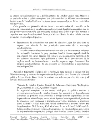 ESTRATEGIA URGENTE EN DEFENSA DE LA NACIÓN154
de análisis y posicionamiento de la política exterior de Estados Unidos hacia México, y
en particular sobre la política energética que quieren definir en México, para favorecer
los intereses de Estados Unidos, a continuación se traducen algunos de los contenidos
más relevantes.
Cada párrafo está precedido de un breve comentario sobre el contenido de la
propuesta estadounidense y su relación con el proceso de la reforma energética que se
está promoviendo por parte del presidente Enrique Peña Nieto y por los partidos y
organizaciones que han firmado el Pacto por México. Todas las citas del documento
se señalan en nota al pie de página.
 Presentación del documento por parte del senador Lugar. En esta carta se
expone una síntesis de los principales contenidos de la estrategia
estadounidense.
Se debe destacar el reconocimiento de que aún con los aumentos recientes
de producción doméstica de gas y petróleo, Estados Unidos dependerán de la
importación por varias décadas por venir, lo que contradice la percepción de
los políticos mexicanos, que publicitan a favor de la privatización de la
explotación de los hidrocarburos, el cambio supuesto –que desmienten los
propios estadounidenses- de una posición de importadores a exportadores
netos de petróleo.
Aunque el documento se explica por sí mismo, se debe destacar el interés por que
México mantenga y aumente las exportaciones de petróleo en el futuro, y la voluntad
política del presidente Peña Nieto de realizar una reforma para los intereses y el
servicio de Estados Unidos:
―Senado de Estados Unidos, Comité de Relaciones Exteriores. Washington,
DC, Diciembre 21, 2012. Queridos colegas:
La seguridad energética es un asunto vital para la política exterior y
crecimiento económico de Estados Unidos. Los aumentos en la producción
doméstica de petróleo están ayudando a mitigar nuestra dependencia de las
importaciones, sin embargo, nuestra nación dependerá de la importación de petróleo en
las décadas por venir. Fortalecer el comercio con vecinos confiables y amistosos
como Canadá y México haría una valiosa contribución a nuestro futuro. He
dado la orden a Neil Brown y Carl Meacham, decanos del staff del Comité de
Relaciones Exteriores del Senado, de determinar las oportunidades que existen
de mejorar la relación petrolera y de gas entre Estados Unidos-México. México
Hundred Twelfth Congress, Second Session. December 21, 2012‖, en
<http://www.Gpo.Gov/Fdsys/>, Washington, D.C., U.S. Government Printing Office.
 