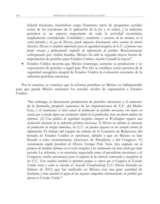 ESTRATEGIA URGENTE EN DEFENSA DE LA NACIÓN156
federal mexicano, haciéndose cargo financiero tanto de programas sociales
como de las cuestiones de la aplicación de la ley y el orden, y la industria
petrolera es un aspecto importante de toda la actividad económica
ampliamente considerada. Estabilidad y crecimiento, o ausencia de los mismos, en el
sector petrolero y de gas de México, puede impactar directamente sobre asuntos de interés
bilateral. México es también importante para la seguridad energética de E.U, al proveer una
fuente cercana y políticamente confiable de importación de petróleo. Recientemente
sobrepasado por Arabia Saudita, México ha sido la segunda mayor fuente de
importación de petróleo para Estados Unidos, siendo Canadá la mayor‖.
 Estados Unidos necesita que México mantenga, aumente su producción y su
exportación de petróleo a aquél país. Por ello se establece como premisa de la
seguridad energética integral de Estados Unidos la evaluación constante de la
industria petrolera mexicana.
Por lo anterior, se concluye que la reforma petrolera en México es indispensable
para que pueda México mantener los actuales niveles de exportación a Estados
Unidos:
―Sin embargo, la decreciente producción de petróleo mexicano y el aumento
de la demanda, propició aumentos de las importaciones de E.U. del Medio
Este, y el mantener el nivel actual de producción de petróleo mexicano, sin tomar en
cuenta que se pueda lograr un crecimiento rápido de la producción, tiene un futuro dudoso sin
reformas. (2) Una política de seguridad energética integral en Washington requiere una
evaluación constante de la industria petrolera mexicana. Si México no reforma su situación
de producción de energía doméstica, los E.U. no pueden apoyarse en los actuales niveles de
importación. El trabajo del equipo de trabajo de la Comisión de Relaciones del
Senado de Estados Unidos es oportuno, debido a que en México se han
llevado a cabo recientemente elecciones de Presidente y del Congreso. El
recientemente elegido presidente de México, Enrique Peña Nieto, hizo campaña con la
promesa de instituir reformas en el sector energético y ha continuado este tema desde que tomó
posesión. La reforma, o su ausencia, negociada entre el presidente mexicano y el
Congreso, tendrá consecuencias para el conjunto de los intereses comerciales y energéticos de
los E.U. Este análisis también es oportuno porque se espera que el Congreso de Estados
Unidos revise y actúe en relación al Acuerdo Transfronterizo E.U.-México firmado en
febrero de 2013, que fue ratificado en México con una gran cantidad de
fanfarria y tiene también el apoyo de las mayores compañías internacionales de petróleo que
operan en Estados Unidos”.
 