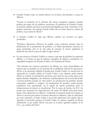 ESTRATEGIA URGENTE EN DEFENSA DE LA NACIÓN 157
 Estados Unidos tiene un interés directo en el futuro del petróleo y el gas en
México:
―Cruzar el territorio de la reforma del sector energético requiere valentía
política por parte de los políticos mexicanos. El gobierno de Estados Unidos
de manera enfática reconoce la posición privilegiada que tiene el petróleo en la
política mexicana. Sin embargo, Estados Unidos tiene un interés directo en el futuro del
petróleo y el gas natural de México”.
 A Estados Unidos le urge que México explote sus recursos en aguas
profundas:
―Petróleos Mexicanos (Pemex) ha podido evitar enfrentar durante años la
declinación de la producción de petróleo y el haber descubierto recursos en
aguas profundas, pero no ha sido capaz de aumentar de manera significativa la
producción más allá de su zona de confort en aguas someras‖.
 Lo que interesa a Estados Unidos es cuánto y qué tipo de petróleo le exportará
México, y la forma en que la reforma energética de México contribuirá a la
seguridad energética de Estados Unidos y de América del Norte:
―Sin reforma, los recursos petroleros de México no serán desarrollados de
manera que se trasladen en un aumento de la calidad de vida de los mexicanos.
México es un abastecedor confiable de petróleo para Estados Unidos. La cuestión para los
responsables de la política pública de Estados Unidos es qué volúmenes podrá exportar
México en el futuro. La producción mexicana cayó más de una cuarta parte en la
última década, obligando a las refinerías estadounidenses de la costa del Golfo
a buscar petróleo pesado en otras partes. La producción de petróleo pesado
venezolano también se colapsó. La producción de petróleo crudo pesado
canadiense está aumentando en la región de arenas petroleras, pero la
infraestructura de ductos es insuficiente. Por lo tanto, de hecho, los E.U. ha
tenido que aumentar las importaciones de crudo del Medio Este para hacer
frente a las reducciones en México. Comprender la trayectoria posible de la reforma en
México es necesario para planear de manera adecuada los volúmenes y tipos de crudo futuro
que serán exportados a Estados Unidos, lo que tendrá implicaciones más amplias sobre la
seguridad y el desarrollo económico de Estados Unidos. La reformas energéticas de México
determinarán en qué medida México será parte de la futura seguridad energética de los
E.U., y de América del Norte‖.
 