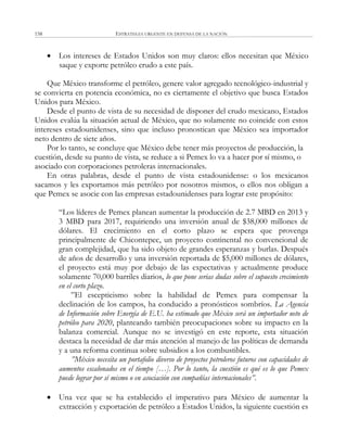 ESTRATEGIA URGENTE EN DEFENSA DE LA NACIÓN158
 Los intereses de Estados Unidos son muy claros: ellos necesitan que México
saque y exporte petróleo crudo a este país.
Que México transforme el petróleo, genere valor agregado tecnológico-industrial y
se convierta en potencia económica, no es ciertamente el objetivo que busca Estados
Unidos para México.
Desde el punto de vista de su necesidad de disponer del crudo mexicano, Estados
Unidos evalúa la situación actual de México, que no solamente no coincide con estos
intereses estadounidenses, sino que incluso pronostican que México sea importador
neto dentro de siete años.
Por lo tanto, se concluye que México debe tener más proyectos de producción, la
cuestión, desde su punto de vista, se reduce a si Pemex lo va a hacer por sí mismo, o
asociado con corporaciones petroleras internacionales.
En otras palabras, desde el punto de vista estadounidense: o los mexicanos
sacamos y les exportamos más petróleo por nosotros mismos, o ellos nos obligan a
que Pemex se asocie con las empresas estadounidenses para lograr este propósito:
―Los líderes de Pemex planean aumentar la producción de 2.7 MBD en 2013 y
3 MBD para 2017, requiriendo una inversión anual de $38,000 millones de
dólares. El crecimiento en el corto plazo se espera que provenga
principalmente de Chicontepec, un proyecto continental no convencional de
gran complejidad, que ha sido objeto de grandes esperanzas y burlas. Después
de años de desarrollo y una inversión reportada de $5,000 millones de dólares,
el proyecto está muy por debajo de las expectativas y actualmente produce
solamente 70,000 barriles diarios, lo que pone serias dudas sobre el supuesto crecimiento
en el corto plazo.
‖El escepticismo sobre la habilidad de Pemex para compensar la
declinación de los campos, ha conducido a pronósticos sombríos. La Agencia
de Información sobre Energía de E.U. ha estimado que México será un importador neto de
petróleo para 2020, planteando también preocupaciones sobre su impacto en la
balanza comercial. Aunque no se investigó en este reporte, esta situación
destaca la necesidad de dar más atención al manejo de las políticas de demanda
y a una reforma continua sobre subsidios a los combustibles.
”México necesita un portafolio diverso de proyectos petroleros futuros con capacidades de
aumentos escalonados en el tiempo […]. Por lo tanto, la cuestión es qué es lo que Pemex
puede lograr por sí mismo o en asociación con compañías internacionales”.
 Una vez que se ha establecido el imperativo para México de aumentar la
extracción y exportación de petróleo a Estados Unidos, la siguiente cuestión es
 