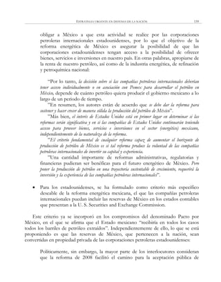 ESTRATEGIA URGENTE EN DEFENSA DE LA NACIÓN 159
obligar a México a que esta actividad se realice por las corporaciones
petroleras internacionales estadounidenses, por lo que el objetivo de la
reforma energética de México es asegurar la posibilidad de que las
corporaciones estadounidenses tengan acceso a la posibilidad de ofrecer
bienes, servicios e inversiones en nuestro país. En otras palabras, apropiarse de
la renta de nuestro petróleo, así como de la industria energética, de refinación
y petroquímica nacional:
―Por lo tanto, la decisión sobre si las compañías petroleras internacionales deberían
tener acceso individualmente o en asociación con Pemex para desarrollar el petróleo en
México, depende de cuánto petróleo quiera producir el gobierno mexicano a lo
largo de un periodo de tiempo.
‖En resumen, los autores están de acuerdo que se debe dar la reforma para
sostener y hacer crecer de manera sólida la producción del petróleo de México‖.
‖Más bien, el interés de Estados Unidos está en primer lugar en determinar si las
reformas serán significativa y en si las compañías de Estados Unidos continuarán teniendo
acceso para proveer bienes, servicios e inversiones en el sector (energético) mexicano,
independientemente de la naturaleza de la reforma.
‖El criterio fundamental de cualquier reforma capaz de aumentar el horizonte de
producción de petróleo de México es si tal reforma produce la voluntad de las compañías
petroleras internacionales de invertir su capital y experiencia.
‖Una cantidad importante de reformas administrativas, regulatorias y
financieras pudieran ser benéficas para el futuro energético de México. Pero
poner la producción de petróleo en una trayectoria sustentable de crecimiento, requerirá la
inversión y la experiencia de las compañías petroleras internacionales‖.
 Para los estadounidenses, se ha formulado como criterio más específico
deseable de la reforma energética mexicana, el que las compañías petroleras
internacionales puedan incluir las reservas de México en los estados contables
que presentan a la U. S. Securities and Exchange Commission.
Este criterio ya se incorporó en los compromisos del denominado Pacto por
México, en el que se afirma que el Estado mexicano ―recibiría en todos los casos
todos los barriles de petróleo extraídos‖. Independientemente de ello, lo que se está
proponiendo es que las reservas de México, que pertenecen a la nación, sean
convertidas en propiedad privada de las corporaciones petroleras estadounidenses:
Políticamente, sin embargo, la mayor parte de los interlocutores consideran
que la reforma de 2008 facilitó el camino para la aceptación pública de
 