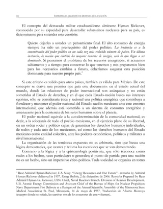 ESTRATEGIA URGENTE EN DEFENSA DE LA NACIÓN16
El concepto del destacado militar estadounidense almirante Hyman Rickover,
reconocido por su capacidad para desarrollar submarinos nucleares para su país, es
determinante para entender esta cuestión:
Quiero dejarles a ustedes un pensamiento final. El alto consumo de energía
siempre ha sido un prerrequisito del poder político. La tendencia es a la
concentración del poder político en un cada vez más reducido número de países. En última
instancia, la nación que controle los mayores recursos de energía, será la que llegue a ser
dominante. Si pensamos el problema de los recursos energéticos, si actuamos
sabiamente y a tiempo para conservar lo que tenemos y nos preparamos bien
para los necesarios cambios a futuro, deberíamos asegurar esta posición
dominante para nuestro propio país.2
Si este criterio es válido para otros países, también es válido para México. De este
concepto se deriva una premisa que guía este documento: en el estado actual del
mundo, donde las relaciones de poder internacional son anárquicas y no están
sometidas al Estado de derecho, y en el que cada Estado-nación busca sus intereses
egoístas, sólo se consideraría ética y racional una política energética que contribuya a
fortalecer y mantener el poder nacional del Estado-nación mexicano ante este entorno
internacional, que además está sometido a un sistema de consumo energético y
amenazante para la existencia de los seres humanos sobre el planeta.
El poder nacional equivale a la autodeterminación de la comunidad nacional, es
decir, a la soberanía de todo el pueblo mexicano, en el ejercicio pleno de su libertad,
en un orden social y político capaz de garantizar los derechos humanos individuales,
de todos y cada uno de los mexicanos, así como los derechos humanos del Estado
mexicano como entidad colectiva, ante los poderes económicos, políticos y militares a
nivel internacional.
La organización de las temáticas expuestas no es arbitraria, sino que busca una
lógica demostrativa, que avanza y retoma las cuestiones que se van demostrando.
Contrario a la lógica y a la epistemología positivista, que sólo reconoce como
reales a los hechos, sean particulares o generales; el punto de partida para una nación
no es un hecho, sino un imperativo ético-político. Toda sociedad se organiza en torno
2 Rear Admiral Hyman Rickover, U.S. Navy, ―Energy Resources and Our Future‖ - remarks by Admiral
Hyman Rickover delivered in 1957. Energy Bulletin, 2 de diciembre de 2006. Remarks Prepared by Rear
Admiral Hyman G. Rickover, USN. Chief, Naval Reactors Branch. Division of Reactor Development.
U.S. Atomic Energy Commission and Assistant Chief of the Bureau of Ships for Nuclear Propulsion
Navy Department. For Delivery at a Banquet of the Annual Scientific Assembly of the Minnesota State
Medical Association St. Paul, Minnesota, 14 de mayo de 1957. Traducción de Alberto Montoya
(excepto donde se señale, las cursivas son de los coautores de este volumen).
 
