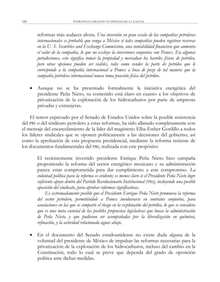 ESTRATEGIA URGENTE EN DEFENSA DE LA NACIÓN160
reformas más audaces ahora. Una inversión en gran escala de las compañías petroleras
internacionales es probable que venga a México si tales compañías pueden registrar reservas
en la U. S. Securities and Exchange Commission, una contabilidad financiera que aumenta
el valor de la compañía, lo que no excluye la inversiones conjuntas con Pemex. En algunas
jurisdicciones, esto significa tomar la propiedad y mercadear los barriles físicos de petróleo,
pero otras opciones pueden ser viables, tales como vender la parte de petróleo que le
corresponde a la compañía internacional a Pemex a boca de pozo de tal manera que la
compañía petrolera internacional nunca toma posesión física del petróleo.
 Aunque no se ha presentado formalmente la iniciativa energética del
presidente Peña Nieto, su contenido está claro en cuanto a los objetivos de
privatización de la explotación de los hidrocarburos por parte de empresas
privadas y extranjeras.
El temor expresado por el Senado de Estados Unidos sobre la posible resistencia
del PRI o del sindicato petrolero a estas reformas, ha sido allanado completamente con
el mensaje del encarcelamiento de la líder del magisterio Elba Esther Gordillo a todos
los líderes sindicales que se oponen políticamente a las decisiones del gobierno; así
como la aprobación de esta propuesta presidencial, mediante la reforma reciente de
los documentos fundamentales del PRI, realizada con este propósito:
El recientemente investido presidente Enrique Peña Nieto hizo campaña
proponiendo la reforma del sector energético mexicano y su administración
parece estar comprometida para dar cumplimiento a este compromiso. La
voluntad política para la reforma es evidente; es menos claro si el Presidente Peña Nieto logre
suficiente apoyo dentro del Partido Revolucionario Institucional (PRI), incluyendo una posible
oposición del sindicato, para aprobar reformas significativas.
Es extremadamente posible que el Presidente Enrique Peña Nieto promueva la reforma
del sector petrolero, permitiéndole a Pemex involucrarse en contratos conjuntos, para
asociaciones en las que se comparte el riesgo en la explotación del petróleo, lo que se considera
que es una meta esencial de las posibles propuestas legislativas que busca la administración
de Peña Nieto, y que pudieran ser acompañadas por la liberalización en químicos,
refinación, y la actividad relacionada aguas abajo.
 En el documento del Senado estadounidense no existe duda alguna de la
voluntad del presidente de México de impulsar las reformas necesarias para la
privatización de la explotación de los hidrocarburos, incluso del cambio en la
Constitución, todo lo cual se prevé que dependa del grado de oposición
política ante dichas medidas.
 