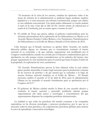 ESTRATEGIA URGENTE EN DEFENSA DE LA NACIÓN 161
―Al momento de la visita de los autores, variaban las opiniones sobre si las
metas de reforma de la administración se pudieran lograr mediante cambios
legislativos o si sería necesaria una reforma constitucional, aunque esto último
es una sabiduría convencional. Esta opción pudiera últimamente ser resuelta mediante
el conteo de los votos. Como dijo un líder del PRI: „nosotros tenemos (la voluntad para el
cambio de la Constitución), pero no estamos seguros si tenemos los votos‖.
 El caballo de Troya que piensa utilizar el gobierno estadounidense para las
reformas privatizadoras de la explotación de los hidrocarburos en México es el
Acuerdo México-Estados Unidos Relativo a los Yacimientos Transfronterizos
de Hidrocarburos en el Golfo de México, firmado el 20 de febrero de 2012.
Cabe destacar que el Senado mexicano ya aprobó dicho Acuerdo, sin mediar
discusión pública alguna, no obstante que es notoriamente contrario al interés
nacional en su contenido, y de que, además, seguramente será modificado por el
Congreso estadounidense cuando sea enviado por el Ejecutivo estadounidense para su
aprobación, no sólo porque existen contradicciones en los artículos del mismo, sino
porque seguramente no será satisfactorio para el control que busca Estados Unidos de
la propiedad y la explotación de estos yacimientos:
―El Acuerdo Transfronterizo provee la base bilateral sobre la cual ambos
países pueden desarrollar el marco legal necesario para la producción conjunta
de las reservas de petróleo y de gas natural que se extienden a lo largo de
nuestra frontera nacional marítima en el Golfo de México… El Senado
mexicano ratificó el acuerdo el 12 de abril de 2012, pero la administración
Obama no ha sometido el acuerdo formalmente para su aprobación por el
Congreso de E.U‖.
 El gobierno de México celebró mucho la firma de este acuerdo abusivo y
contrario al interés nacional y pretendió justificarlo además porque
supuestamente ello daría acceso a tecnologías y conocimientos del que
supuestamente disponen las compañías petroleras internacionales.
La realidad es que todas las petroleras del mundo contratan a las compañías
especialistas en las diversas tecnologías y procesos productivos, por lo que no es
necesario ceder la renta petrolera a las corporaciones petroleras globales para acelerar
la curva de aprendizaje e innovación tecnológica.
 