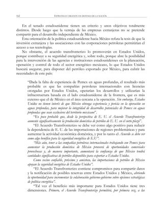 ESTRATEGIA URGENTE EN DEFENSA DE LA NACIÓN162
En el senado estadounidense tienen un criterio y unos objetivos totalmente
distintos. Desde luego que la ventaja de las empresas extranjeras no se pretende
compartir para el desarrollo independiente de México.
Esta orientación de la política estadounidense hacia México refuta la tesis de que la
inversión extranjera y las asociaciones con las corporaciones petroleras permitirían el
acceso a sus tecnologías.
No obstante, el acuerdo transfronterizo lo promoverán en Estados Unidos,
porque contribuye a su seguridad energética y, sobre todo, porque abre la posibilidad
para la intervención de las agencias e instituciones estadounidenses en la planeación,
operación y control de todo el sector energético mexicano, lo que Estados Unidos
buscará asegurar, para disponer del petróleo exportado por México, para cubrir las
necesidades de este país:
―Dada la falta de experiencia de Pemex en aguas profundas, el resultado más
probable es que las compañías petroleras internacionales con licencias
otorgadas por Estados Unidos, operarían los desarrollos y utilizarían la
infraestructura basada en el lado estadounidense de la frontera, que es más
extenso que el de México en el área cercana a la operación. Sin embargo, Estados
Unidos no tienen interés de que México obtenga experiencia y pericia en la operación en
aguas profundas, para mejorar la integridad de desarrollos potenciales de Pemex en aguas
profundas que sean exclusivos del territorio mexicano‖.
―Es poco probable que, desde la perspectiva de E. U. el Acuerdo Transfronterizo
aumente significativamente la producción doméstica de petróleo de E. U. en el corto plazo‖.
―El Acuerdo Transfronterizo se debe ver como algo positivo para reducir
la dependencia de E. U. de las importaciones de regiones problemáticas y para
aumentar la actividad económica doméstica, y por lo tanto el Acuerdo se debe ver
como algo benéfico para la seguridad energética de E.U”.
“Más aún, tener a las compañías petroleras internacionales trabajando con Pemex para
aumentar la producción doméstica de México proveerá de oportunidades comerciales
provechosas y, de manera importante, aumentará la confianza de que México tendrá
cantidades significativas de petróleo disponibles para exportar a Estados Unidos.
Como vecino confiable, próximo y amistoso, las importaciones de petróleo de México
apoyan la seguridad energética de Estados Unidos”.
―El Acuerdo Transfronterizo contiene compromisos para compartir datos
y la notificación de posibles reservas entre Estados Unidos y México, abriendo
la oportunidad para incrementar la colaboración gobierno-gobierno sobre opciones estratégicas
de política energética”.
―Tal vez el beneficio más importante para Estados Unidos tiene tres
dimensiones. Primero, el Acuerdo Transfronterizo permitirá, por primera vez, a las
 