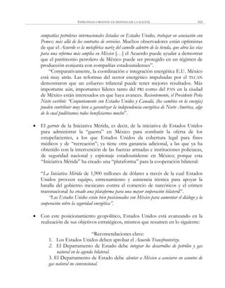 ESTRATEGIA URGENTE EN DEFENSA DE LA NACIÓN 163
compañías petroleras internacionales listadas en Estados Unidos, trabajar en asociación con
Pemex; más allá de los contratos de servicios. Muchos observadores están optimistas
de que el Acuerdo es la metafórica nariz del camello adentro de la tienda, que abra las vías
para una reforma más amplia en México […] el Acuerdo puede ayudar a demostrar
que el patrimonio petrolero de México puede ser protegido en un régimen de
producción conjunta con compañías estadounidenses‖.
―Comparativamente, la coordinación e integración energética E.U. México
está muy atrás. Las reformas del sector energético impulsadas por el TLCAN
demostraron que un esfuerzo trilateral puede tener mejores resultados. Más
importante aún, importantes líderes tanto del PRI como del PAN en la ciudad
de México están interesados en que haya avances. Recientemente, el Presidente Peña
Nieto escribió: “Conjuntamente con Estados Unidos y Canadá, (los cambios en la energía)
pueden contribuir muy bien a garantizar la independencia energética de Norte América, algo
de lo cual pudiéramos todos beneficiarnos mucho‖.
 El garrote de la Iniciativa Mérida, es decir, de la iniciativa de Estados Unidos
para administrar la ―guerra‖ en México para combatir la oferta de los
estupefacientes, a los que Estados Unidos da cobertura legal para fines
médicos y de ―recreación‖; ya tiene otra ganancia adicional, a las que ya ha
obtenido con la intervención de las fuerzas armadas e instituciones policiacas,
de seguridad nacional y espionaje estadounidense en México; porque esta
―Iniciativa Mérida‖ ha creado una ―plataforma‖ para la cooperación bilateral:
―La Iniciativa Mérida de 1,900 millones de dólares a través de la cual Estados
Unidos proveen equipo, entrenamiento y asistencia técnica para apoyar la
batalla del gobierno mexicano contra el comercio de narcóticos y el crimen
transnacional ha creado una plataforma para una mayor cooperación bilateral‖.
“Los Estados Unidos están bien posicionados con México para aumentar el diálogo y la
cooperación sobre la seguridad energética”.
 Con este posicionamiento geopolítico, Estados Unidos está avanzando en la
realización de sus objetivos estratégicos, mismos que resumen en lo siguiente:
―Recomendaciones clave:
1. Los Estados Unidos deben aprobar el Acuerdo Transfronterizo.
2. El Departamento de Estado debe integrar los desarrollos de petróleo y gas
natural en la agenda bilateral.
3. El Departamento de Estado debe alentar a México a asociarse en asuntos de
gas natural no convencional.
 