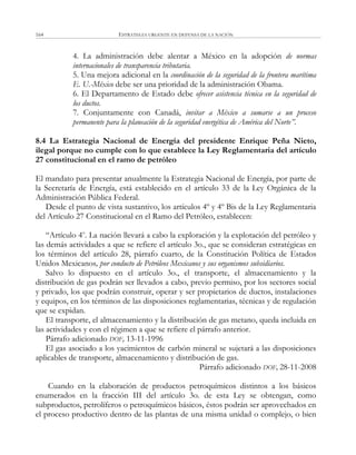 ESTRATEGIA URGENTE EN DEFENSA DE LA NACIÓN164
4. La administración debe alentar a México en la adopción de normas
internacionales de transparencia tributaria.
5. Una mejora adicional en la coordinación de la seguridad de la frontera marítima
E. U.-México debe ser una prioridad de la administración Obama.
6. El Departamento de Estado debe ofrecer asistencia técnica en la seguridad de
los ductos.
7. Conjuntamente con Canadá, invitar a México a sumarse a un proceso
permanente para la planeación de la seguridad energética de América del Norte”.
8.4 La Estrategia Nacional de Energía del presidente Enrique Peña Nieto,
ilegal porque no cumple con lo que establece la Ley Reglamentaria del artículo
27 constitucional en el ramo de petróleo
El mandato para presentar anualmente la Estrategia Nacional de Energía, por parte de
la Secretaría de Energía, está establecido en el artículo 33 de la Ley Orgánica de la
Administración Pública Federal.
Desde el punto de vista sustantivo, los artículos 4º y 4º Bis de la Ley Reglamentaria
del Artículo 27 Constitucional en el Ramo del Petróleo, establecen:
―Artículo 4o
. La nación llevará a cabo la exploración y la explotación del petróleo y
las demás actividades a que se refiere el artículo 3o., que se consideran estratégicas en
los términos del artículo 28, párrafo cuarto, de la Constitución Política de Estados
Unidos Mexicanos, por conducto de Petróleos Mexicanos y sus organismos subsidiarios.
Salvo lo dispuesto en el artículo 3o., el transporte, el almacenamiento y la
distribución de gas podrán ser llevados a cabo, previo permiso, por los sectores social
y privado, los que podrán construir, operar y ser propietarios de ductos, instalaciones
y equipos, en los términos de las disposiciones reglamentarias, técnicas y de regulación
que se expidan.
El transporte, el almacenamiento y la distribución de gas metano, queda incluida en
las actividades y con el régimen a que se refiere el párrafo anterior.
Párrafo adicionado DOF, 13-11-1996
El gas asociado a los yacimientos de carbón mineral se sujetará a las disposiciones
aplicables de transporte, almacenamiento y distribución de gas.
Párrafo adicionado DOF, 28-11-2008
Cuando en la elaboración de productos petroquímicos distintos a los básicos
enumerados en la fracción III del artículo 3o. de esta Ley se obtengan, como
subproductos, petrolíferos o petroquímicos básicos, éstos podrán ser aprovechados en
el proceso productivo dentro de las plantas de una misma unidad o complejo, o bien
 