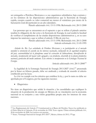 ESTRATEGIA URGENTE EN DEFENSA DE LA NACIÓN 165
ser entregados a Petróleos Mexicanos o a sus organismos subsidiarios, bajo contrato y
en los términos de las disposiciones administrativas que la Secretaría de Energía
expida, excepto cuando su valor comercial sea menor al veinticinco por ciento de la
facturación total del particular en un año calendario.
Párrafo adicionado DOF, 13-11-1996. Reformado DOF, 28-11-2008
Las personas que se encuentren en el supuesto a que se refiere el párrafo anterior
tendrán la obligación de dar aviso a la Secretaría de Energía, la cual tendrá la facultad
de verificar el cumplimiento de las citadas disposiciones administrativas y, en su caso
imponer las sanciones a que se refiere el artículo 15 Bis de esta Ley.
Párrafo adicionado DOF, 13-11-1996. Reformado DOF, 28-11-2008
Artículo reformado DOF, 11-05-1995
Artículo 4o. Bis. Las actividades de Petróleos Mexicanos y su participación en el mercado
mundial se orientarán de acuerdo con los intereses nacionales, incluyendo los de seguridad energética
del país, sustentabilidad de la plataforma anual de extracción de hidrocarburos, diversificación de
mercados, incorporación del mayor valor agregado a sus productos, desarrollo de la planta productiva
nacional y protección del medio ambiente. Esos criterios se incorporarán en la Estrategia Nacional de
Energía.
Artículo adicionado DOF, 28-11-2008124
La legalidad de la Estrategia Nacional de Energía 2013-2027 (ENE)125
presentada
por la Sener en febrero pasado, debe ser analizada y evaluada de acuerdo al criterio
establecido por las leyes.
La ENE no cumple con los criterios que establece la ley, y por lo tanto no debe ser
aprobada por el Congreso, por las siguientes razones:
 Diagnóstico
No tiene un diagnóstico que señale la situación y las causalidades que expliquen la
situación de la producción de energía en México; de su vinculación con la economía
nacional en su conjunto y una visión geopolítica propia ante los intereses de otras
naciones.
124 Ley Reglamentaria del Artículo 27 Constitucional en el Ramo del Petróleo. Nueva Ley publicada en
el Diario Oficial de la Federación, 29 de noviembre de 1958. Texto vigente. Última reforma publicada DOF,
28 de noviembre de 2008. Las cursivas son nuestras.
125 Sener, ―Estrategia Nacional de Energía 2013-2027‖, México, febrero de 2013, 179 pp.
 
