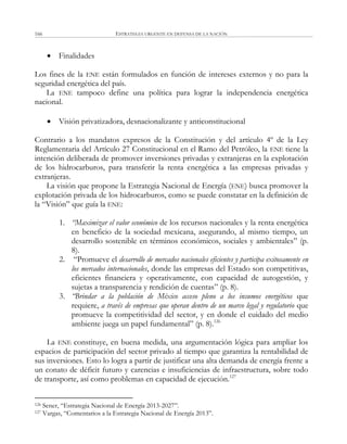 ESTRATEGIA URGENTE EN DEFENSA DE LA NACIÓN166
 Finalidades
Los fines de la ENE están formulados en función de intereses externos y no para la
seguridad energética del país.
La ENE tampoco define una política para lograr la independencia energética
nacional.
 Visión privatizadora, desnacionalizante y anticonstitucional
Contrario a los mandatos expresos de la Constitución y del artículo 4º de la Ley
Reglamentaria del Artículo 27 Constitucional en el Ramo del Petróleo, la ENE tiene la
intención deliberada de promover inversiones privadas y extranjeras en la explotación
de los hidrocarburos, para transferir la renta energética a las empresas privadas y
extranjeras.
La visión que propone la Estrategia Nacional de Energía (ENE) busca promover la
explotación privada de los hidrocarburos, como se puede constatar en la definición de
la ―Visión‖ que guía la ENE:
1. “Maximizar el valor económico de los recursos nacionales y la renta energética
en beneficio de la sociedad mexicana, asegurando, al mismo tiempo, un
desarrollo sostenible en términos económicos, sociales y ambientales‖ (p.
8).
2. ―Promueve el desarrollo de mercados nacionales eficientes y participa exitosamente en
los mercados internacionales, donde las empresas del Estado son competitivas,
eficientes financiera y operativamente, con capacidad de autogestión, y
sujetas a transparencia y rendición de cuentas‖ (p. 8).
3. “Brindar a la población de México acceso pleno a los insumos energéticos que
requiere, a través de empresas que operan dentro de un marco legal y regulatorio que
promueve la competitividad del sector, y en donde el cuidado del medio
ambiente juega un papel fundamental‖ (p. 8).126
La ENE constituye, en buena medida, una argumentación lógica para ampliar los
espacios de participación del sector privado al tiempo que garantiza la rentabilidad de
sus inversiones. Esto lo logra a partir de justificar una alta demanda de energía frente a
un conato de déficit futuro y carencias e insuficiencias de infraestructura, sobre todo
de transporte, así como problemas en capacidad de ejecución.127
126 Sener, ―Estrategia Nacional de Energía 2013-2027‖.
127 Vargas, ―Comentarios a la Estrategia Nacional de Energía 2013‖.
 