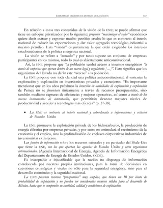 ESTRATEGIA URGENTE EN DEFENSA DE LA NACIÓN 167
En relación a estos tres contenidos de la visión de la ENE; se puede afirmar que
tiene un enfoque privatizador por lo siguiente: proponer “maximizar el valor” económico
quiere decir extraer y exportar mucho petróleo crudo; lo que es contrario al interés
nacional de reducir las exportaciones y dar valor agregado tecnológico-industrial a
nuestro petróleo. Esta ―visión‖ es justamente la que están exigiendo los intereses
estadounidenses de la política energética nacional.
La visión se refiere a “mercados” y por tanto supone un conjunto de empresas
participantes en los mismos, todo lo cual es abiertamente anticonstitucional.
Así, la ENE propone que ―la población tendrá acceso a insumos energéticos “a
través de empresas que operan dentro de un marco legal y regulatorio […]”. Esto significa que los
organismos del Estado no darán este ―acceso‖ a la población.
La ENE propone con toda claridad una política anticonstitucional, al sustentar la
exploración y explotación en inversionistas privados y extranjeros: ―Es importante
mencionar que en los años próximos la inversión en actividades de exploración y explotación
de Pemex no se financiará únicamente a través de recursos presupuestales, sino
también mediante capturas de eficiencias y mejoras operativas, así como a través de los
nuevos instrumentos de contratación, que permitirán alcanzar mayores niveles de
productividad y acceder a tecnologías más eficaces‖ (p. 37-38).
 La ENE es contraria al interés nacional y subordinada a informaciones y criterios
de Estados Unidos
La ENE promueve la explotación privada de los hidrocarburos, la producción de
energía eléctrica por empresas privadas, y por tanto no estimulará el crecimiento de la
economía y el empleo, sino la profundización de enclaves corporativos industriales de
inversionistas extranjeros.
Las fuentes de información sobre los recursos naturales y en particular del Shale Gas
que tiene la ENE, son los que aportan las agencias de Estados Unidos y otros organismos
internacionales. (Agencia Internacional de Energía, Agencia de Información Energética
del Departamento de Energía de Estados Unidos, OCDE).
Es inaceptable e injustificable que la nación no disponga de información
corroborada por nuestras propias instituciones, para la toma de decisiones en
cuestiones estratégicas y vitales no sólo para la seguridad energética, sino para el
desarrollo económico y la seguridad nacional.
La ENE presenta recursos “prospectivos” muy amplios, que tienen un 10 por ciento de
probabilidad de explotación y no pueden ser considerados recursos sólidos para el desarrollo de
México, hasta que se compruebe su cantidad, calidad y condiciones de explotación.
 