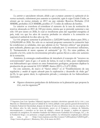 ESTRATEGIA URGENTE EN DEFENSA DE LA NACIÓN168
Lo anterior es especialmente relevante, debido a que se propone aumentar la explotación de las
reservas nacionales, evidentemente para aumentar su exportación, según lo exigen Estados Unidos, no
obstante que las reservas probadas en 2013 son muy reducidas: Reservas Probadas (13.8
MMDB), probables (12.4 MMDB), posibles (17.7) miles de millones de barriles.
Lo anterior se corrobora al considerar el aumento de la tasa de restitución de
reservas alcanzada en 2011 de 100 por ciento, misma que se pretende aumentar a tan
sólo 110 por ciento en 2026, lo cual es insuficiente para dar seguridad energética al
país, toda vez que los años de reservas probadas en relación a la extracción no
superará el umbral de los diez años (p. 33).
La ENE propone aumentar la producción a 2,822,000 barriles diarios para 2016, y
3,354,000,000 en 2026. No sólo no es racional proponer aumentar la extracción bajo
las condiciones ya señaladas, sino que además en los ―factores críticos‖ que propone
para realizarlo, plantea que esta actividad sea realizada por: 1) inversiones suficientes,
2) “Instrumentación de nuevos esquemas de contratación” (p. 31). En otras palabras, de
acuerdo a la ENE, serán los inversionistas privados quienes lleven a cabo este aumento
de la extracción.
Asimismo, la estrategia estadounidense de introducir el concepto de ―recursos no
convencionales‖ para el gas y el aceite de lutitas, lo cual es falso, pues simplemente
son hidrocarburos que existen en otras formaciones geológicas, proponen duplicar la
producción de gas natural de 5,913 MMPC diarios (2011) a 11,472 (2026).
En este aumento, de nuevo el ―factor crítico‖ es el ―Establecimiento de una
regulación y modelo de negocio adecuado para la explotación y desarrollo de shale gas‖
(p.33), lo que quiere decir, la explotación privada y extranjera de los hidrocarburos
nacionales.
 Algunos elementos particulares de deficiencias en la planeación que propone la
ENE, son los siguientes128
128 Ingeniero José Luis Apodaca Villarreal, ingeniero mecánico electricista egresado de la UANL y con
Maestría en Administración para la Calidad de la UDEM; jubilado como gerente general divisional de la
Comisión Federal de Electricidad, después de laborar 32 años en diferentes áreas de esta empresa. En
los últimos años ha sido maestro universitario, asesor en el Congreso y cámaras de Industria,
microempresario y consultor en las áreas de calidad y ahorro de energía, y analista en aspectos
nacionales de energéticos. Es miembro fundador del Observatorio Ciudadano de la Energía, A.C., y de
la Fundación Sesgo y no pertenece a ningún partido político. La información empleada para elaborar
esta nota, en <http://www.ri.pemex.com/files/content/%20Estadistico%202012.pdf>,
<http://www.cfe.gob.mx>, Monterrey, N.L., 8 de marzo de 2013.
 