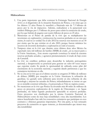 ESTRATEGIA URGENTE EN DEFENSA DE LA NACIÓN 169
Hidrocarburos
1. Una parte importante que debe contener la Estrategia Nacional de Energía
(ENE) es el diagnóstico de la situación financiera de Pemex, y no citan que en
los últimos 12 años Pemex le transfirió a Hacienda más de 7.3 billones de
pesos por la vía de impuestos. Además, endeudaron a la paraestatal con
créditos Pidiregas por 1.3 billones de pesos para cubrir la extracción de crudo,
por los que habrán de pagarse casi cuatro billones de pesos en 25 años.
2. Mencionan en el Punto de partida de la ENE que se multiplicaron las
inversiones en exploración y restituyeron las reservas probadas en un cien por
ciento, lo cual no es verdad. En el año 2012 las reservas son menores en un 30
por ciento que las que existían en el año 2003, porque fueron mínimos los
recursos de inversión destinados a exploración en todo el sexenio.
3. Tampoco citan en la ENE que durante estos últimos doce años México ha
exportado siete mil millones de barriles (MMB) de crudo _en su mayor parte a
la Unión Americana_. Este monto exportado constituye la mitad de nuestras
reservas probadas actuales, y agotaron prematuramente el crudo de bajo costo
de Cantarell.
4. La ENE no establece políticas para desarrollar la industria petroquímica
nacional, y desaprovecha su potencial para generar un valor 60 veces mayor
que exportar crudo: Se pierde la oportunidad de utilizarla como pilar del
crecimiento de la economía nacional, y seguirán dando preferencia a que los
extranjeros invirtieran en ella.
5. No se cita en la ENE que en el último sexenio se erogaron 25 Miles de millones
de dólares (MMD) por maquilar en la Unión Americana la refinación de
gasolinas. Lo gastado sería suficiente para invertir en dos refinerías de alta
tecnología y mejorar las actuales de Pemex; infundadamente se insiste en que
no es rentable construir refinerías, y la proyectada en Tula no registra avance.
6. No mencionan en la ENE que Pemex ha invertido más 80 miles de millones de
pesos en proyectos exploratorios de la región de Chicontepec y en Aguas
profundas, sin haber logrado producción apreciable ni reservas probadas.
Estos proyectos son clasificados por la misma Comisión Nacional de
Hidrocarburos como de muy baja rentabilidad y muy alta incertidumbre. Los
únicos beneficiados han sido los consorcios extranjeros que participan en esos
contratos y obtienen ganancias importantes. Por otra parte, se han retrasado
proyectos de extracción en aguas someras, ya documentados que tienen muy
alta rentabilidad.
 