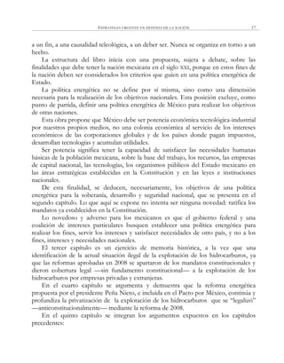 ESTRATEGIA URGENTE EN DEFENSA DE LA NACIÓN 17
a un fin, a una causalidad teleológica, a un deber ser. Nunca se organiza en torno a un
hecho.
La estructura del libro inicia con una propuesta, sujeta a debate, sobre las
finalidades que debe tener la nación mexicana en el siglo XXI, porque en estos fines de
la nación deben ser considerados los criterios que guíen en una política energética de
Estado.
La política energética no se define por sí misma, sino como una dimensión
necesaria para la realización de los objetivos nacionales. Esta posición excluye, como
punto de partida, definir una política energética de México para realizar los objetivos
de otras naciones.
Esta obra propone que México debe ser potencia económica tecnológica-industrial
por nuestros propios medios, no una colonia económica al servicio de los intereses
económicos de las corporaciones globales y de los países donde pagan impuestos,
desarrollan tecnologías y acumulan utilidades.
Ser potencia significa tener la capacidad de satisfacer las necesidades humanas
básicas de la población mexicana, sobre la base del trabajo, los recursos, las empresas
de capital nacional, las tecnologías, los organismos públicos del Estado mexicano en
las áreas estratégicas establecidas en la Constitución y en las leyes e instituciones
nacionales.
De esta finalidad, se deducen, necesariamente, los objetivos de una política
energética para la soberanía, desarrollo y seguridad nacional, que se presenta en el
segundo capítulo. Lo que aquí se expone no intenta ser ninguna novedad: ratifica los
mandatos ya establecidos en la Constitución.
Lo novedoso y adverso para los mexicanos es que el gobierno federal y una
coalición de intereses particulares busquen establecer una política energética para
realizar los fines, servir los intereses y satisfacer necesidades de otro país, y no a los
fines, intereses y necesidades nacionales.
El tercer capítulo es un ejercicio de memoria histórica, a la vez que una
identificación de la actual situación ilegal de la explotación de los hidrocarburos, ya
que las reformas aprobadas en 2008 se apartaron de los mandatos constitucionales y
dieron cobertura legal —sin fundamento constitucional— a la explotación de los
hidrocarburos por empresas privadas y extranjeras.
En el cuarto capítulo se argumenta y demuestra que la reforma energética
propuesta por el presidente Peña Nieto, e incluida en el Pacto por México, continúa y
profundiza la privatización de la explotación de los hidrocarburos que se ―legalizó‖
—anticonstitucionalmente— mediante la reforma de 2008.
En el quinto capítulo se integran los argumentos expuestos en los capítulos
precedentes:
 