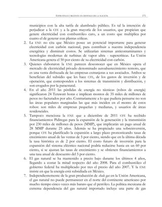 ESTRATEGIA URGENTE EN DEFENSA DE LA NACIÓN 171
municipios con la alta tarifa de alumbrado público. Es tal la intención de
perjudicar a la CFE y a la gran mayoría de los usuarios, que propician que
genere electricidad con combustóleo caro, a un costo que multiplica por
cuatro el de generar con plantas eólicas.
2. La ENE no cita que México posee un potencial importante para generar
electricidad con carbón nacional, para contribuir a nuestra independencia
energética y disminuir costos. Se utilizarían sistemas anticontaminantes y
tecnologías modernas de turbinas de vapor ultra - supercríticas. La Unión
Americana genera el 50 por ciento de su electricidad con carbón.
3. Quienes elaboraron la ENE parecen desconocer que en México opera el
mercado de electricidad privado denominado autoabastecimiento remoto, que
es una venta disfrazada de las empresas extranjeras a sus asociados. Ambos se
benefician del subsidio que les hace CFE, de los gastos de inversión y de
operación, que corresponden a los sistemas de transmisión y distribución, y
son erogados por la paraestatal.
4. En el año 2011 las pérdidas de energía no técnicas (robos de energía)
significaron 24 Terawatt horas e implican montos de 35 miles de millones de
pesos no facturados por año. Contrariamente a lo que pudiera pensarse no son
las áreas populares marginadas las que más inciden en el monto de estos
robos: son miles de empresas pequeñas y medianas, y usuarios de áreas
residenciales.
5. Tampoco menciona la ENE que a diciembre de 2011 CFE ha recibido
financiamientos Pidiregas para la expansión de la generación y la transmisión
por 230 miles de millones de pesos (MMP), que implicarán un pago anual de
28 MMP durante 25 años. Además se ha propiciado una sobreinversión,
porque CFE ha planificado la expansión a largo plazo pronosticando tasas de
crecimiento anual de las ventas de 5 por ciento, siendo que en la última década
la tasa histórica es de 2 por ciento. El costo futuro de inversión para la
expansión del sistema eléctrico nacional podría reducirse hasta en un 60 por
ciento, si se ajustan las tasas de crecimiento y se obtienen financiamientos a
una tasa anual de descuento del 5 por ciento.
6. El gas natural se ha mantenido a precio bajo durante los últimos 4 años,
llegando a costar la mitad respecto del año 2008. Para el combustóleo el
gobierno federal ha multiplicado por tres el precio del año 2007. Y la ENE
insiste en que la energía está subsidiada en México.
7. Independientemente de la gran producción de shale gas en la Unión Americana,
el gas natural no puede permanecer en el norte del continente americano por
mucho tiempo cinco veces más barato que el petróleo. La política mexicana de
extrema dependencia del gas natural importado incluye una parte de gas
 