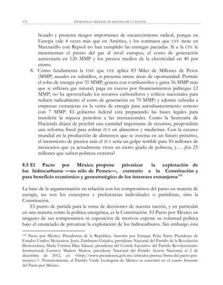 ESTRATEGIA URGENTE EN DEFENSA DE LA NACIÓN172
licuado y presenta riesgos importantes de encarecimiento radical, porque en
Europa vale 4 veces más que en América, y los contratos que CFE tiene en
Manzanillo con Repsol no han cumplido las entregas pactadas. Si a la CFE le
incrementan el precio del gas al nivel europeo, el costo de generación
aumentaría en 120 MMP y los precios medios de la electricidad en 40 por
ciento.
8. Cómo fundamenta la ENE que CFE aplica 83 Miles de Millones de Pesos
(MMP) anuales en subsidios, si presenta tantas áreas de oportunidad: Permite
el robo de energía por 35 MMP; genera con combustóleo y gasta 56 MMP más
que si utilizara gas natural; paga en exceso por financiamientos pidiregas 12
MMP; no ha aprovechado los recursos carboníferos y eólicos nacionales para
reducir radicalmente el costo de generación en 70 MMP; y además subsidia a
empresas extranjeras en la venta de energía para autoabastecimiento remoto
con 7 MMP. El gobierno federal está preparando las bases legales para
transferir la riqueza petrolera a las trasnacionales. Como la Secretaría de
Hacienda dejará de percibir una cantidad importante de recursos, propondrán
una reforma fiscal para cobrar IVA en alimentos y medicinas. Con la escasez
mundial en la producción de alimentos que se avecina en un futuro próximo,
el incremento de precios más el IVA sería un golpe terrible para 50 millones de
mexicanos que ya actualmente viven un cierto grado de pobreza, y… ¿los 25
millones que sufren pobreza extrema?
8.5 El Pacto por México propone privatizar la explotación de
los hidrocarburos —no sólo de Pemex—, contrario a la Constitución y
para beneficio económico y geoestratégico de los intereses extranjeros129
La base de la argumentación en relación con los compromisos del pacto en materia de
energía, no son los conceptos y preferencias individuales o partidistas, sino la
Constitución.
El punto de partida para la toma de decisiones de nuestra nación, y en particular
en una materia como la política energética, es la Constitución. El Pacto por México en
ninguno de sus compromisos ni exposición de motivos expone su voluntad política
bajo el enunciado de privatizar la explotación de los hidrocarburos. Sin embargo ésta
129 Pacto por México. Presidencia de la República. Suscrito por Enrique Peña Nieto Presidente de
Estados Unidos Mexicanos; Jesús Zambrano Grijalva, presidente Nacional del Partido de la Revolución
Democrática; María Cristina Díaz Salazar, presidenta del Comité Ejecutivo del Partido Revolucionario
Institucional; Gustavo Madero Muñoz, presidente Nacional del Partido Acción Nacional, el 2 de
diciembre de 2012, en <http://www.presidencia.gob.mx/articulos-prensa/firma-del-pacto-por-
mexico/>. Posteriormente, el Partido Verde Ecologista de México se convirtió en el cuarto firmante
del Pacto por México.
 