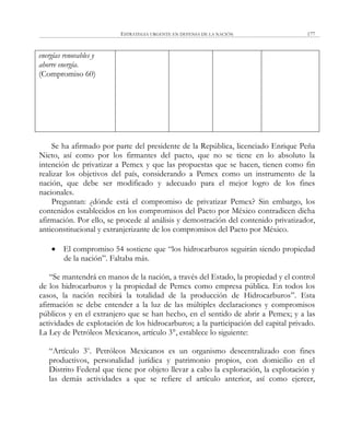 ESTRATEGIA URGENTE EN DEFENSA DE LA NACIÓN 177
energías renovables y
ahorre energía.
(Compromiso 60)
Se ha afirmado por parte del presidente de la República, licenciado Enrique Peña
Nieto, así como por los firmantes del pacto, que no se tiene en lo absoluto la
intención de privatizar a Pemex y que las propuestas que se hacen, tienen como fin
realizar los objetivos del país, considerando a Pemex como un instrumento de la
nación, que debe ser modificado y adecuado para el mejor logro de los fines
nacionales.
Preguntan: ¿dónde está el compromiso de privatizar Pemex? Sin embargo, los
contenidos establecidos en los compromisos del Pacto por México contradicen dicha
afirmación. Por ello, se procede al análisis y demostración del contenido privatizador,
anticonstitucional y extranjerizante de los compromisos del Pacto por México.
 El compromiso 54 sostiene que ―los hidrocarburos seguirán siendo propiedad
de la nación‖. Faltaba más.
―Se mantendrá en manos de la nación, a través del Estado, la propiedad y el control
de los hidrocarburos y la propiedad de Pemex como empresa pública. En todos los
casos, la nación recibirá la totalidad de la producción de Hidrocarburos‖. Esta
afirmación se debe entender a la luz de las múltiples declaraciones y compromisos
públicos y en el extranjero que se han hecho, en el sentido de abrir a Pemex; y a las
actividades de explotación de los hidrocarburos; a la participación del capital privado.
La Ley de Petróleos Mexicanos, artículo 3°, establece lo siguiente:
―Artículo 3o
. Petróleos Mexicanos es un organismo descentralizado con fines
productivos, personalidad jurídica y patrimonio propios, con domicilio en el
Distrito Federal que tiene por objeto llevar a cabo la exploración, la explotación y
las demás actividades a que se refiere el artículo anterior, así como ejercer,
 