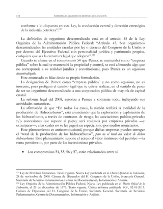 ESTRATEGIA URGENTE EN DEFENSA DE LA NACIÓN178
conforme a lo dispuesto en esta Ley, la conducción central y dirección estratégica
de la industria petrolera‖.133
La definición de organismo descentralizado está en el artículo 45 de la Ley
Orgánica de la Administración Pública Federal: ―Artículo 45. Son organismos
descentralizados las entidades creadas por ley o decreto del Congreso de la Unión o
por decreto del Ejecutivo Federal, con personalidad jurídica y patrimonio propios,
cualquiera que sea la estructura legal que adopten‖.134
Cuando se afirma en el compromiso 54 que Pemex se mantendrá como ―empresa
pública‖ sobre la cual se mantendrá la propiedad y control, se está afirmando algo que
no corresponde a su realidad jurídica y constitucional, pues Pemex es un organismo
descentralizado.
Este enunciado es falaz desde su propia formulación.
La designación de Pemex como ―empresa pública‖ y no como organismo, no es
inocente, pues prefigura el cambio legal que se quiere realizar, en el sentido de pasar
de ser un organismo descentralizado a una corporación pública de mayoría de capital
estatal.
La reforma legal del 2008, autoriza a Pemex a contratar todo, incluyendo sus
actividades sustantivas.
La afirmación de que ―En todos los casos, la nación recibirá la totalidad de la
producción de Hidrocarburos‖, está anunciando que la exploración y explotación de
los hidrocarburos, a través de contratos de riesgo, las asociaciones público-privadas
y/o concesiones que supone el pacto; será realizada por empresas privadas —y
extranjeras—, a las cuales no se les pagará en especie, sino por medios monetarios.
Este planteamiento es anticonstitucional, porque dichas empresas pueden entregar
el ―total de la producción de los hidrocarburos‖, pero no el total del valor de dichos
hidrocarburos. Este planteamiento supone el acceso al valor intrínseco del petróleo —la
renta petrolera—, por parte de los inversionistas privados.
 Los compromisos 54, 55, 56 y 57, están relacionados entre sí.
133 Ley de Petróleos Mexicanos. Texto vigente. Nueva Ley publicada en el Diario Oficial de la Federación,
28 de noviembre de 2008. Cámara de Diputados del H. Congreso de la Unión, Secretaría General.
Secretaría de Servicios Parlamentarios. Centro de Documentación, Información y Análisis.
134 Ley Orgánica de la Administración Pública Federal. Nueva Ley publicada en el Diario Oficial de la
Federación, el 29 de diciembre de 1976. Texto vigente. Última reforma publicada DOF, 02-01-2013.
Cámara de Diputados del H. Congreso de la Unión, Secretaría General, Secretaría de Servicios
Parlamentarios, Centro de Documentación, Información y Análisis.
 