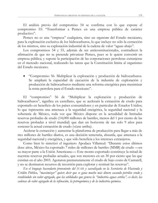 ESTRATEGIA URGENTE EN DEFENSA DE LA NACIÓN 179
El análisis previo del compromiso 54 se confirma con lo que expone el
compromiso 55: ―Transformar a Pemex en una empresa pública de carácter
productivo‖.
Pemex no es una ―empresa‖ cualquiera, sino un organismo del Estado mexicano,
para la explotación exclusiva de los hidrocarburos, lo que incluye no sólo la extracción
de los mismos, sino su explotación industrial de la cadena de valor ―aguas abajo‖.
Los compromisos 54 y 55, además de ser anticonstitucionales, contradicen la
afirmación de que no se pretende privatizar Pemex, pues se le quiere convertir en
empresa pública; y supone la participación de las corporaciones petroleras extranjeras
en el mercado nacional, realizando las tareas que la Constitución limita al organismo
del Estado mexicano.
 ―Compromiso 56. Multiplicar la exploración y producción de hidrocarburos.
Se ampliará la capacidad de ejecución de la industria de exploración y
producción de hidrocarburos mediante una reforma energética para maximizar
la renta petrolera para el Estado mexicano‖.
El ―compromiso‖ 56 de ―Multiplicar la exploración y producción de
hidrocarburos‖, significa en castellano, que se acelerará la extracción de crudo para
exportarlo en beneficio de los países consumidores y en particular de Estados Unidos;
lo que representa una amenaza a la seguridad energética, la seguridad nacional y la
soberanía de México, toda vez que México dispone en la actualidad de limitadas
reservas probadas de crudo (14,000 millones de barriles, menos del 1 por ciento de las
reservas probadas a nivel mundial) que dan un horizonte de tan solo 9 años para
sostener la actual extracción de crudo (véase arriba).
Acelerar la extracción y aumentar la plataforma de producción para llegar a más de
tres millones de barriles diarios, es una decisión temeraria, absurda, que amenaza a la
seguridad nacional y energética, y que sólo beneficia a los intereses extranjeros.
Como bien lo sintetizó el ingeniero Apodaca Villarreal: ―Durante estos últimos
doce años, México ha exportado 7 miles de millones de barriles (MMB) de crudo —en
su mayor parte a la Unión Americana—: Este monto exportado constituye la mitad de
nuestras reservas probadas actuales, que son menores en un 30 por ciento que las que
existían en el año 2003. Agotaron prematuramente el crudo de bajo costo de Cantarell,
y no se destinaron recursos de inversión para explorar y restituir las reservas‖.
En el lenguaje hacendario proveniente del ITAM y sacralizado en la Secretaría de Hacienda y
Crédito Público, “maximizar” quiere decir que se gana mucho más dinero sacando petróleo crudo y
vendiéndolo sin valor agregado, que las utilidades que genera la “industria aguas arriba”, es decir, las
cadenas de valor agregado de la refinación, la petroquímica y de la industria química.
 
